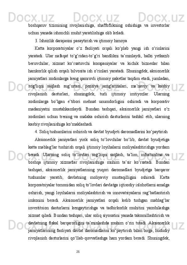 21boshqaruv   tizimining   rivojlanishiga,   shaffoflikning   oshishiga   va   investorlar
uchun yanada ishonchli muhit yaratilishiga olib keladi.
3. Ishsizlik darajasini pasaytirish va ijtimoiy himoya
Katta   korporatsiyalar   o‘z   faoliyati   orqali   ko‘plab   yangi   ish   o‘rinlarini
yaratadi.   Ular   nafaqat   to‘g‘ridan-to‘g‘ri   bandlikni   ta’minlaydi,   balki   yetkazib
beruvchilar,   xizmat   ko‘rsatuvchi   kompaniyalar   va   kichik   bizneslar   bilan
hamkorlik qilish orqali bilvosita ish o‘rinlari yaratadi. Shuningdek, aksionerlik
jamiyatlari xodimlarga keng qamrovli ijtimoiy paketlar taqdim etadi, jumladan,
sog‘liqni   saqlash   sug‘urtasi,   pensiya   jamg‘armalari,   ma’naviy   va   kasbiy
rivojlanish   dasturlari,   shuningdek,   turli   ijtimoiy   imtiyozlar.   Ularning
xodimlarga   bo‘lgan   e’tibori   mehnat   unumdorligini   oshiradi   va   korporativ
madaniyatni   mustahkamlaydi.   Bundan   tashqari,   aksionerlik   jamiyatlari   o‘z
xodimlari   uchun   trening   va   malaka   oshirish   dasturlarini   tashkil   etib,   ularning
kasbiy rivojlanishiga ko‘maklashadi.
4. Soliq tushumlarini oshirish va davlat byudjeti daromadlarini ko‘paytirish
Aksionerlik   jamiyatlari   yirik   soliq   to‘lovchilar   bo‘lib,   davlat   byudjetiga
katta mablag‘lar tushirish orqali ijtimoiy loyihalarni moliyalashtirishga yordam
beradi.   Ularning   soliq   to‘lovlari   sog‘liqni   saqlash,   ta’lim,   infratuzilma   va
boshqa   ijtimoiy   xizmatlar   rivojlanishiga   muhim   ta’sir   ko‘rsatadi.   Bundan
tashqari,   aksionerlik   jamiyatlarining   yuqori   daromadlari   byudjetga   barqaror
tushumlar   yaratib,   davlatning   moliyaviy   mustaqilligini   oshiradi.   Katta
korporatsiyalar tomonidan soliq to‘lovlari davlatga iqtisodiy islohotlarni amalga
oshirish,   yangi   loyihalarni   moliyalashtirish   va   innovatsiyalarni   rag‘batlantirish
imkonini   beradi.   Aksionerlik   jamiyatlari   orqali   kelib   tushgan   mablag‘lar
investitsion   dasturlarni   kengaytirishga   va   tadbirkorlik   muhitini   yaxshilashga
xizmat qiladi. Bundan tashqari, ular soliq siyosatini yanada takomillashtirish va
davlatning   fiskal   barqarorligini   ta’minlashda   muhim   o‘rin   tutadi.   Aksionerlik
jamiyatlarining faoliyati davlat daromadlarini ko‘paytirish bilan birga, hududiy
rivojlanish   dasturlarini   qo‘llab-quvvatlashga   ham   yordam   beradi.   Shuningdek,