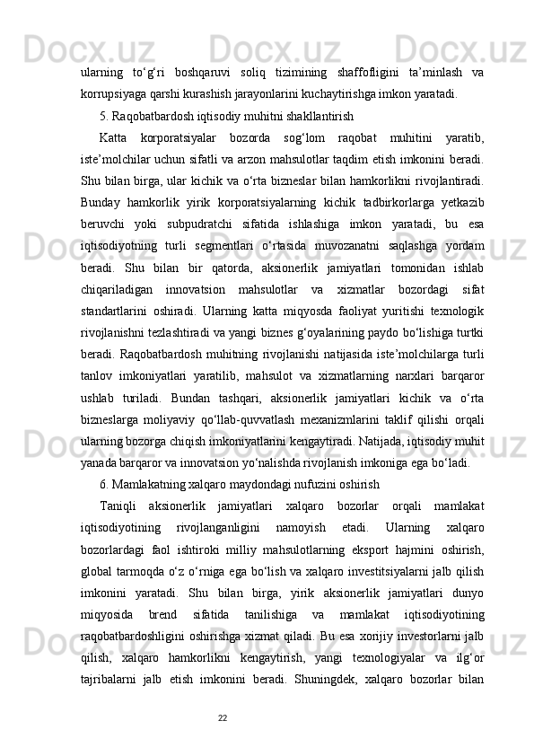 22ularning   to‘g‘ri   boshqaruvi   soliq   tizimining   shaffofligini   ta’minlash   va
korrupsiyaga qarshi kurashish jarayonlarini kuchaytirishga imkon yaratadi.
5. Raqobatbardosh iqtisodiy muhitni shakllantirish
Katta   korporatsiyalar   bozorda   sog‘lom   raqobat   muhitini   yaratib,
iste’molchilar uchun sifatli va arzon mahsulotlar taqdim etish imkonini beradi.
Shu bilan birga, ular kichik va o‘rta bizneslar  bilan hamkorlikni  rivojlantiradi.
Bunday   hamkorlik   yirik   korporatsiyalarning   kichik   tadbirkorlarga   yetkazib
beruvchi   yoki   subpudratchi   sifatida   ishlashiga   imkon   yaratadi,   bu   esa
iqtisodiyotning   turli   segmentlari   o‘rtasida   muvozanatni   saqlashga   yordam
beradi.   Shu   bilan   bir   qatorda,   aksionerlik   jamiyatlari   tomonidan   ishlab
chiqariladigan   innovatsion   mahsulotlar   va   xizmatlar   bozordagi   sifat
standartlarini   oshiradi.   Ularning   katta   miqyosda   faoliyat   yuritishi   texnologik
rivojlanishni tezlashtiradi va yangi biznes g‘oyalarining paydo bo‘lishiga turtki
beradi.   Raqobatbardosh   muhitning   rivojlanishi   natijasida   iste’molchilarga   turli
tanlov   imkoniyatlari   yaratilib,   mahsulot   va   xizmatlarning   narxlari   barqaror
ushlab   turiladi.   Bundan   tashqari,   aksionerlik   jamiyatlari   kichik   va   o‘rta
bizneslarga   moliyaviy   qo‘llab-quvvatlash   mexanizmlarini   taklif   qilishi   orqali
ularning bozorga chiqish imkoniyatlarini kengaytiradi. Natijada, iqtisodiy muhit
yanada barqaror va innovatsion yo‘nalishda rivojlanish imkoniga ega bo‘ladi.
6. Mamlakatning xalqaro maydondagi nufuzini oshirish
Taniqli   aksionerlik   jamiyatlari   xalqaro   bozorlar   orqali   mamlakat
iqtisodiyotining   rivojlanganligini   namoyish   etadi.   Ularning   xalqaro
bozorlardagi   faol   ishtiroki   milliy   mahsulotlarning   eksport   hajmini   oshirish,
global tarmoqda o‘z o‘rniga ega bo‘lish va xalqaro investitsiyalarni  jalb qilish
imkonini   yaratadi.   Shu   bilan   birga,   yirik   aksionerlik   jamiyatlari   dunyo
miqyosida   brend   sifatida   tanilishiga   va   mamlakat   iqtisodiyotining
raqobatbardoshligini  oshirishga  xizmat   qiladi. Bu  esa  xorijiy investorlarni  jalb
qilish,   xalqaro   hamkorlikni   kengaytirish,   yangi   texnologiyalar   va   ilg‘or
tajribalarni   jalb   etish   imkonini   beradi.   Shuningdek,   xalqaro   bozorlar   bilan