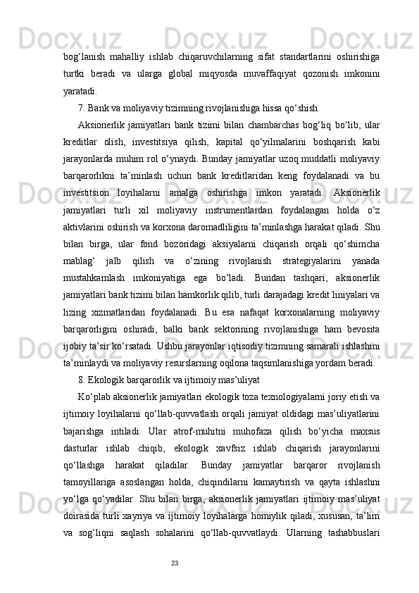 23bog‘lanish   mahalliy   ishlab   chiqaruvchilarning   sifat   standartlarini   oshirishiga
turtki   beradi   va   ularga   global   miqyosda   muvaffaqiyat   qozonish   imkonini
yaratadi.
7. Bank va moliyaviy tizimning rivojlanishiga hissa qo‘shish
Aksionerlik   jamiyatlari   bank   tizimi   bilan   chambarchas   bog‘liq   bo‘lib,   ular
kreditlar   olish,   investitsiya   qilish,   kapital   qo‘yilmalarini   boshqarish   kabi
jarayonlarda muhim rol o‘ynaydi. Bunday jamiyatlar uzoq muddatli moliyaviy
barqarorlikni   ta’minlash   uchun   bank   kreditlaridan   keng   foydalanadi   va   bu
investitsion   loyihalarni   amalga   oshirishga   imkon   yaratadi.   Aksionerlik
jamiyatlari   turli   xil   moliyaviy   instrumentlardan   foydalangan   holda   o‘z
aktivlarini oshirish va korxona daromadliligini ta’minlashga harakat qiladi. Shu
bilan   birga,   ular   fond   bozoridagi   aksiyalarni   chiqarish   orqali   qo‘shimcha
mablag‘   jalb   qilish   va   o‘zining   rivojlanish   strategiyalarini   yanada
mustahkamlash   imkoniyatiga   ega   bo‘ladi.   Bundan   tashqari,   aksionerlik
jamiyatlari bank tizimi bilan hamkorlik qilib, turli darajadagi kredit liniyalari va
lizing   xizmatlaridan   foydalanadi.   Bu   esa   nafaqat   korxonalarning   moliyaviy
barqarorligini   oshiradi,   balki   bank   sektorining   rivojlanishiga   ham   bevosita
ijobiy ta’sir ko‘rsatadi. Ushbu jarayonlar iqtisodiy tizimning samarali ishlashini
ta’minlaydi va moliyaviy resurslarning oqilona taqsimlanishiga yordam beradi.
8. Ekologik barqarorlik va ijtimoiy mas’uliyat
Ko‘plab aksionerlik jamiyatlari ekologik toza texnologiyalarni joriy etish va
ijtimoiy   loyihalarni   qo‘llab-quvvatlash   orqali   jamiyat   oldidagi   mas’uliyatlarini
bajarishga   intiladi.   Ular   atrof-muhitni   muhofaza   qilish   bo‘yicha   maxsus
dasturlar   ishlab   chiqib,   ekologik   xavfsiz   ishlab   chiqarish   jarayonlarini
qo‘llashga   harakat   qiladilar.   Bunday   jamiyatlar   barqaror   rivojlanish
tamoyillariga   asoslangan   holda,   chiqindilarni   kamaytirish   va   qayta   ishlashni
yo‘lga   qo‘yadilar.   Shu   bilan   birga,   aksionerlik   jamiyatlari   ijtimoiy   mas’uliyat
doirasida   turli  xayriya  va ijtimoiy loyihalarga  homiylik  qiladi, xususan,   ta’lim
va   sog‘liqni   saqlash   sohalarini   qo‘llab-quvvatlaydi.   Ularning   tashabbuslari