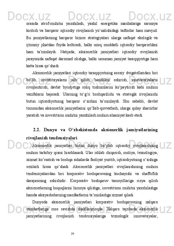 24orasida   atrof-muhitni   yaxshilash,   yashil   energetika   manbalariga   sarmoya
kiritish   va   barqaror   iqtisodiy   rivojlanish   yo‘nalishidagi   tadbirlar   ham   mavjud.
Bu   jamiyatlarning   barqaror   biznes   strategiyalari   ularga   nafaqat   ekologik   va
ijtimoiy   jihatdan   foyda   keltiradi,   balki   uzoq   muddatli   iqtisodiy   barqarorlikni
ham   ta’minlaydi.   Natijada,   aksionerlik   jamiyatlari   iqtisodiy   rivojlanish
jarayonida  nafaqat   daromad  olishga,  balki   umuman  jamiyat   taraqqiyotiga  ham
katta hissa qo‘shadi.
Aksionerlik   jamiyatlari   iqtisodiy   taraqqiyotning   asosiy   dvigatellaridan   biri
bo‘lib,   investitsiyalarni   jalb   qilish,   bandlikni   oshirish,   innovatsiyalarni
rivojlantirish,   davlat   byudjetiga   soliq   tushumlarini   ko‘paytirish   kabi   muhim
vazifalarni   bajaradi.   Ularning   to‘g‘ri   boshqarilishi   va   strategik   rivojlanishi
butun   iqtisodiyotning   barqaror   o‘sishini   ta’minlaydi.   Shu   sababli,   davlat
tomonidan aksionerlik jamiyatlarini  qo‘llab-quvvatlash, ularga qulay sharoitlar
yaratish va investitsion muhitni yaxshilash muhim ahamiyat kasb etadi.
2.2.   Dunyo   va   O‘zbekistonda   aksionerlik   jamiyatlarining
rivojlanish tendensiyalari
Aksionerlik   jamiyatlari   butun   dunyo   bo‘ylab   iqtisodiy   rivojlanishning
muhim   tarkibiy   qismi   hisoblanadi.   Ular   ishlab   chiqarish,   moliya,   texnologiya,
xizmat ko‘rsatish va boshqa sohalarda faoliyat yuritib, iqtisodiyotning o‘sishiga
sezilarli   hissa   qo‘shadi.   Aksionerlik   jamiyatlari   rivojlanishining   muhim
tendensiyalaridan   biri   korporativ   boshqaruvning   kuchayishi   va   shaffoflik
darajasining   oshishidir.   Korporativ   boshqaruv   tamoyillariga   rioya   qilish
aksionerlarning huquqlarini himoya qilishga, investitsion muhitni yaxshilashga
hamda aksiyadorlarning manfaatlarini ta’minlashga xizmat qiladi.
Dunyoda   aksionerlik   jamiyatlari   korporativ   boshqaruvning   xalqaro
standartlariga   mos   ravishda   shakllanmoqda.   Xalqaro   tajribada   aksionerlik
jamiyatlarining   rivojlanish   tendensiyalariga   texnologik   innovatsiyalar,
