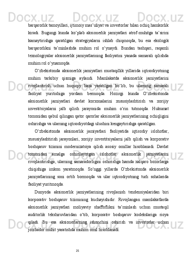 25barqarorlik tamoyillari, ijtimoiy mas’uliyat va investorlar bilan ochiq hamkorlik
kiradi.   Bugungi   kunda   ko‘plab   aksionerlik   jamiyatlari   atrof-muhitga   ta’sirini
kamaytirishga   qaratilgan   strategiyalarni   ishlab   chiqmoqda,   bu   esa   ekologik
barqarorlikni   ta’minlashda   muhim   rol   o‘ynaydi.   Bundan   tashqari,   raqamli
texnologiyalar   aksionerlik   jamiyatlarining   faoliyatini   yanada   samarali   qilishda
muhim rol o‘ynamoqda.
O‘zbekistonda   aksionerlik   jamiyatlari   mustaqillik   yillarida   iqtisodiyotning
muhim   tarkibiy   qismiga   aylandi.   Mamlakatda   aksionerlik   jamiyatlarini
rivojlantirish   uchun   huquqiy   baza   yaratilgan   bo‘lib,   bu   ularning   samarali
faoliyat   yuritishiga   yordam   bermoqda.   Hozirgi   kunda   O‘zbekistonda
aksionerlik   jamiyatlari   davlat   korxonalarini   xususiylashtirish   va   xorijiy
investitsiyalarni   jalb   qilish   jarayonida   muhim   o‘rin   tutmoqda.   Hukumat
tomonidan qabul qilingan qator qarorlar aksionerlik jamiyatlarining ochiqligini
oshirishga va ularning iqtisodiyotdagi ulushini kengaytirishga qaratilgan.
O‘zbekistonda   aksionerlik   jamiyatlari   faoliyatida   iqtisodiy   islohotlar,
xususiylashtirish   jarayonlari,   xorijiy   investitsiyalarni   jalb   qilish   va   korporativ
boshqaruv   tizimini   modernizatsiya   qilish   asosiy   omillar   hisoblanadi.   Davlat
tomonidan   amalga   oshirilayotgan   islohotlar   aksionerlik   jamiyatlarini
rivojlantirishga,  ularning  samaradorligini  oshirishga  hamda  xalqaro bozorlarga
chiqishiga   imkon   yaratmoqda.   So‘nggi   yillarda   O‘zbekistonda   aksionerlik
jamiyatlarining   soni   ortib   bormoqda   va   ular   iqtisodiyotning   turli   sohalarida
faoliyat yuritmoqda.
Dunyoda   aksionerlik   jamiyatlarining   rivojlanish   tendensiyalaridan   biri
korporativ   boshqaruv   tizimining   kuchayishidir.   Rivojlangan   mamlakatlarda
aksionerlik   jamiyatlari   moliyaviy   shaffoflikni   ta’minlash   uchun   mustaqil
auditorlik   tekshiruvlaridan   o‘tib,   korporativ   boshqaruv   kodekslariga   rioya
qiladi.   Bu   esa   aksionerlarning   ishonchini   oshirish   va   investorlar   uchun
jozibador muhit yaratishda muhim omil hisoblanadi.