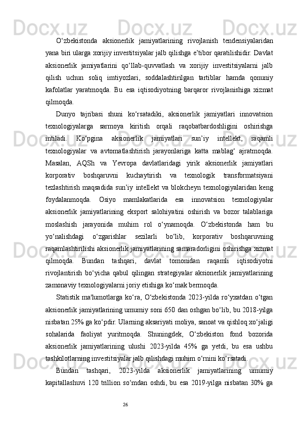 26O‘zbekistonda   aksionerlik   jamiyatlarining   rivojlanish   tendensiyalaridan
yana biri ularga xorijiy investitsiyalar jalb qilishga e’tibor qaratilishidir. Davlat
aksionerlik   jamiyatlarini   qo‘llab-quvvatlash   va   xorijiy   investitsiyalarni   jalb
qilish   uchun   soliq   imtiyozlari,   soddalashtirilgan   tartiblar   hamda   qonuniy
kafolatlar   yaratmoqda.   Bu   esa   iqtisodiyotning   barqaror   rivojlanishiga   xizmat
qilmoqda.
Dunyo   tajribasi   shuni   ko‘rsatadiki,   aksionerlik   jamiyatlari   innovatsion
texnologiyalarga   sarmoya   kiritish   orqali   raqobatbardoshligini   oshirishga
intiladi.   Ko‘pgina   aksionerlik   jamiyatlari   sun’iy   intellekt,   raqamli
texnologiyalar   va   avtomatlashtirish   jarayonlariga   katta   mablag‘   ajratmoqda.
Masalan,   AQSh   va   Yevropa   davlatlaridagi   yirik   aksionerlik   jamiyatlari
korporativ   boshqaruvni   kuchaytirish   va   texnologik   transformatsiyani
tezlashtirish   maqsadida   sun’iy   intellekt   va   blokcheyn   texnologiyalaridan   keng
foydalanmoqda.   Osiyo   mamlakatlarida   esa   innovatsion   texnologiyalar
aksionerlik   jamiyatlarining   eksport   salohiyatini   oshirish   va   bozor   talablariga
moslashish   jarayonida   muhim   rol   o‘ynamoqda.   O‘zbekistonda   ham   bu
yo‘nalishdagi   o‘zgarishlar   sezilarli   bo‘lib,   korporativ   boshqaruvning
raqamlashtirilishi aksionerlik jamiyatlarining samaradorligini oshirishga xizmat
qilmoqda.   Bundan   tashqari,   davlat   tomonidan   raqamli   iqtisodiyotni
rivojlantirish   bo‘yicha   qabul   qilingan   strategiyalar   aksionerlik   jamiyatlarining
zamonaviy texnologiyalarni joriy etishiga ko‘mak bermoqda.
Statistik   ma'lumotlarga   ko‘ra,   O‘zbekistonda   2023-yilda   ro‘yxatdan   o‘tgan
aksionerlik jamiyatlarining umumiy soni 650 dan oshgan bo‘lib, bu 2018-yilga
nisbatan 25% ga ko‘pdir. Ularning aksariyati moliya, sanoat va qishloq xo‘jaligi
sohalarida   faoliyat   yuritmoqda.   Shuningdek,   O‘zbekiston   fond   bozorida
aksionerlik   jamiyatlarining   ulushi   2023-yilda   45%   ga   yetdi,   bu   esa   ushbu
tashkilotlarning investitsiyalar jalb qilishdagi muhim o‘rnini ko‘rsatadi. 
Bundan   tashqari,   2023-yilda   aksionerlik   jamiyatlarining   umumiy
kapitallashuvi   120   trillion   so‘mdan   oshdi,   bu   esa   2019-yilga   nisbatan   30%   ga