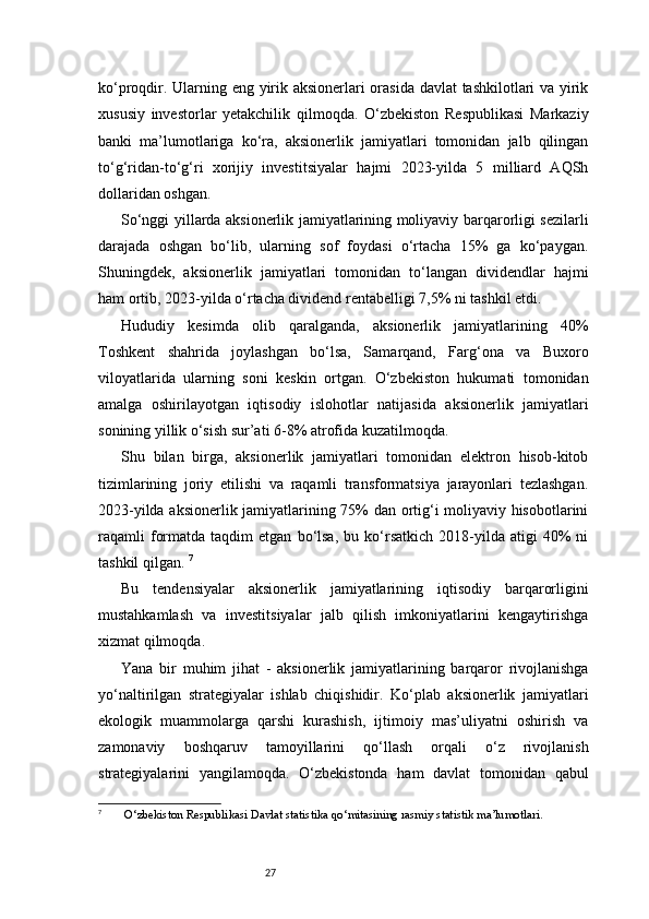 27ko‘proqdir. Ularning eng yirik aksionerlari orasida davlat tashkilotlari va yirik
xususiy   investorlar   yetakchilik   qilmoqda.   O‘zbekiston   Respublikasi   Markaziy
banki   ma’lumotlariga   ko‘ra,   aksionerlik   jamiyatlari   tomonidan   jalb   qilingan
to‘g‘ridan-to‘g‘ri   xorijiy   investitsiyalar   hajmi   2023-yilda   5   milliard   AQSh
dollaridan oshgan. 
So‘nggi yillarda aksionerlik jamiyatlarining moliyaviy barqarorligi sezilarli
darajada   oshgan   bo‘lib,   ularning   sof   foydasi   o‘rtacha   15%   ga   ko‘paygan.
Shuningdek,   aksionerlik   jamiyatlari   tomonidan   to‘langan   dividendlar   hajmi
ham ortib, 2023-yilda o‘rtacha dividend rentabelligi 7,5% ni tashkil etdi. 
Hududiy   kesimda   olib   qaralganda,   aksionerlik   jamiyatlarining   40%
Toshkent   shahrida   joylashgan   bo‘lsa,   Samarqand,   Farg‘ona   va   Buxoro
viloyatlarida   ularning   soni   keskin   ortgan.   O‘zbekiston   hukumati   tomonidan
amalga   oshirilayotgan   iqtisodiy   islohotlar   natijasida   aksionerlik   jamiyatlari
sonining yillik o‘sish sur’ati 6-8% atrofida kuzatilmoqda. 
Shu   bilan   birga,   aksionerlik   jamiyatlari   tomonidan   elektron   hisob-kitob
tizimlarining   joriy   etilishi   va   raqamli   transformatsiya   jarayonlari   tezlashgan.
2023-yilda aksionerlik jamiyatlarining 75% dan ortig‘i moliyaviy hisobotlarini
raqamli   formatda   taqdim   etgan   bo‘lsa,   bu  ko‘rsatkich   2018-yilda   atigi   40%   ni
tashkil qilgan.  7
Bu   tendensiyalar   aksionerlik   jamiyatlarining   iqtisodiy   barqarorligini
mustahkamlash   va   investitsiyalar   jalb   qilish   imkoniyatlarini   kengaytirishga
xizmat qilmoqda.
Yana   bir   muhim   jihat   -   aksionerlik   jamiyatlarining   barqaror   rivojlanishga
yo‘naltirilgan   strategiyalar   ishlab   chiqishidir.   Ko‘plab   aksionerlik   jamiyatlari
ekologik   muammolarga   qarshi   kurashish,   ijtimoiy   mas’uliyatni   oshirish   va
zamonaviy   boshqaruv   tamoyillarini   qo‘llash   orqali   o‘z   rivojlanish
strategiyalarini   yangilamoqda.   O‘zbekistonda   ham   davlat   tomonidan   qabul
7
  O‘zbekiston Respublikasi Davlat statistika qo‘mitasining rasmiy statistik ma’lumotlari.
