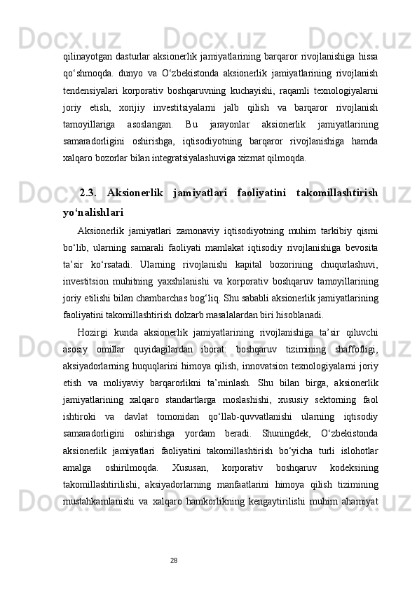 28qilinayotgan   dasturlar   aksionerlik   jamiyatlarining   barqaror   rivojlanishiga   hissa
qo‘shmoqda.   dunyo   va   O‘zbekistonda   aksionerlik   jamiyatlarining   rivojlanish
tendensiyalari   korporativ   boshqaruvning   kuchayishi,   raqamli   texnologiyalarni
joriy   etish,   xorijiy   investitsiyalarni   jalb   qilish   va   barqaror   rivojlanish
tamoyillariga   asoslangan.   Bu   jarayonlar   aksionerlik   jamiyatlarining
samaradorligini   oshirishga,   iqtisodiyotning   barqaror   rivojlanishiga   hamda
xalqaro bozorlar bilan integratsiyalashuviga xizmat qilmoqda.
2.3.   Aksionerlik   jamiyatlari   faoliyatini   takomillashtirish
yo‘nalishlari
Aksionerlik   jamiyatlari   zamonaviy   iqtisodiyotning   muhim   tarkibiy   qismi
bo‘lib,   ularning   samarali   faoliyati   mamlakat   iqtisodiy   rivojlanishiga   bevosita
ta’sir   ko‘rsatadi.   Ularning   rivojlanishi   kapital   bozorining   chuqurlashuvi,
investitsion   muhitning   yaxshilanishi   va   korporativ   boshqaruv   tamoyillarining
joriy etilishi bilan chambarchas bog‘liq. Shu sababli aksionerlik jamiyatlarining
faoliyatini takomillashtirish dolzarb masalalardan biri hisoblanadi. 
Hozirgi   kunda   aksionerlik   jamiyatlarining   rivojlanishiga   ta’sir   qiluvchi
asosiy   omillar   quyidagilardan   iborat:   boshqaruv   tizimining   shaffofligi,
aksiyadorlarning   huquqlarini   himoya   qilish,   innovatsion   texnologiyalarni   joriy
etish   va   moliyaviy   barqarorlikni   ta’minlash.   Shu   bilan   birga,   aksionerlik
jamiyatlarining   xalqaro   standartlarga   moslashishi,   xususiy   sektorning   faol
ishtiroki   va   davlat   tomonidan   qo‘llab-quvvatlanishi   ularning   iqtisodiy
samaradorligini   oshirishga   yordam   beradi.   Shuningdek,   O‘zbekistonda
aksionerlik   jamiyatlari   faoliyatini   takomillashtirish   bo‘yicha   turli   islohotlar
amalga   oshirilmoqda.   Xususan,   korporativ   boshqaruv   kodeksining
takomillashtirilishi,   aksiyadorlarning   manfaatlarini   himoya   qilish   tizimining
mustahkamlanishi   va   xalqaro   hamkorlikning   kengaytirilishi   muhim   ahamiyat