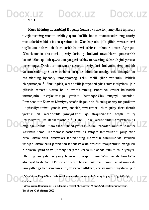 3KIRISH
    Kurs ishining dolzarbligi   Bugungi kunda aksionerlik jamiyatlari iqtisodiy
rivojlanishning   muhim   tarkibiy   qismi   bo‘lib,   bozor   munosabatlarining   asosiy
institutlaridan   biri   sifatida   qaralmoqda.   Ular   kapitalni   jalb   qilish,   investorlarni
rag‘batlantirish  va  ishlab   chiqarish  hajmini   oshirish  imkonini   beradi.  Ayniqsa,
O‘zbekistonda   aksionerlik   jamiyatlarining   faoliyati   mustahkam   qonunchilik
bazasi   bilan   qo‘llab-quvvatlanayotgani   ushbu   mavzuning   dolzarbligini   yanada
oshirmoqda.  Davlat   tomonidan   aksionerlik  jamiyatlari   faoliyatini   rivojlantirish
va   samaradorligini   oshirish   borasida   qator   islohotlar   amalga   oshirilmoqda,   bu
esa   ularning   iqtisodiy   taraqqiyotdagi   rolini   tahlil   qilish   zaruratini   keltirib
chiqarmoqda.   1
    Shuningdek, aksionerlik jamiyatlari  yirik investitsiyalarni  jalb
qilishda   samarali   vosita   bo‘lib,   mamlakatning   sanoat   va   xizmat   ko‘rsatish
tarmoqlarini   rivojlantirishga   yordam   bermoqda. Shu   nuqtayi   nazardan,
Prezidentimiz Shavkat Mirziyoyev ta'kidlaganidek, "bizning asosiy maqsadimiz
–   iqtisodiyotimizni   yanada   rivojlantirish,   investorlar   uchun   qulay   shart-sharoit
yaratish   va   aksionerlik   jamiyatlarini   qo‘llab-quvvatlash   orqali   milliy
iqtisodiyotni   mustahkamlashdir". 2
  Ushbu   fikr   aksionerlik   jamiyatlarining
bugungi   kunda   mamlakat   iqtisodiyotidagi   o‘rni   naqadar   muhim   ekanini
ko‘rsatib   beradi.   Korporativ   boshqaruvning   xalqaro   tamoyillarini   joriy   etish
orqali   aksionerlik   jamiyatlari   faoliyatining   shaffofligi   oshirilmoqda.   Bundan
tashqari, aksionerlik jamiyatlari kichik va o‘rta biznesni rivojlantirish, yangi ish
o‘rinlarini yaratish va ijtimoiy barqarorlikni ta’minlashda muhim rol o‘ynaydi.
Ularning   faoliyati   moliyaviy   bozorning   barqarorligini   ta’minlashda   ham   katta
ahamiyat kasb etadi. O‘zbekiston Respublikasi hukumati tomonidan aksionerlik
jamiyatlariga  berilayotgan imtiyoz va yengilliklar, xorijiy investitsiyalarni  jalb
1
 O‘zbekiston Respublikasi "Aksionerlik jamiyatlari va aksiyadorlarning huquqlari to‘g‘risida"gi 
Qonuni.
2
  O‘zbekiston Respublikasi Prezidentini  Shavkat Mirziyoyev. "Yangi O‘zbekiston strategiyasi". 
Toshkent: O‘zbekiston, 2021.