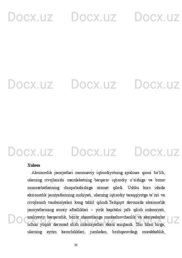 31Xulosa
Aksionerlik   jamiyatlari   zamonaviy   iqtisodiyotning   ajralmas   qismi   bo‘lib,
ularning   rivojlanishi   mamlakatning   barqaror   iqtisodiy   o‘sishiga   va   bozor
munosabatlarining   chuqurlashishiga   xizmat   qiladi.   Ushbu   kurs   ishida
aksionerlik   jamiyatlarining   mohiyati,   ularning   iqtisodiy   taraqqiyotga   ta’siri   va
rivojlanish   tendensiyalari   keng   tahlil   qilindi.Tadqiqot   davomida   aksionerlik
jamiyatlarining   asosiy   afzalliklari   –   yirik   kapitalni   jalb   qilish   imkoniyati,
moliyaviy   barqarorlik,   bozor   sharoitlariga   moslashuvchanlik   va   aksiyadorlar
uchun   yuqori   daromad   olish   imkoniyatlari   ekani   aniqlandi.   Shu   bilan   birga,
ularning   ayrim   kamchiliklari,   jumladan,   boshqaruvdagi   murakkablik,