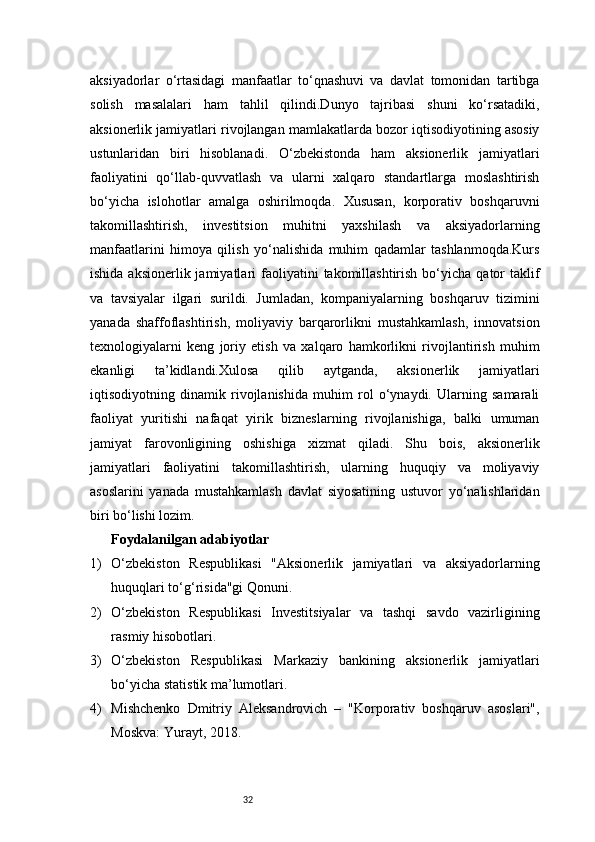 32aksiyadorlar   o‘rtasidagi   manfaatlar   to‘qnashuvi   va   davlat   tomonidan   tartibga
solish   masalalari   ham   tahlil   qilindi.Dunyo   tajribasi   shuni   ko‘rsatadiki,
aksionerlik jamiyatlari rivojlangan mamlakatlarda bozor iqtisodiyotining asosiy
ustunlaridan   biri   hisoblanadi.   O‘zbekistonda   ham   aksionerlik   jamiyatlari
faoliyatini   qo‘llab-quvvatlash   va   ularni   xalqaro   standartlarga   moslashtirish
bo‘yicha   islohotlar   amalga   oshirilmoqda.   Xususan,   korporativ   boshqaruvni
takomillashtirish,   investitsion   muhitni   yaxshilash   va   aksiyadorlarning
manfaatlarini   himoya   qilish   yo‘nalishida   muhim   qadamlar   tashlanmoqda.Kurs
ishida  aksionerlik jamiyatlari   faoliyatini   takomillashtirish  bo‘yicha  qator   taklif
va   tavsiyalar   ilgari   surildi.   Jumladan,   kompaniyalarning   boshqaruv   tizimini
yanada   shaffoflashtirish,   moliyaviy   barqarorlikni   mustahkamlash,   innovatsion
texnologiyalarni   keng   joriy   etish   va   xalqaro   hamkorlikni   rivojlantirish   muhim
ekanligi   ta’kidlandi.Xulosa   qilib   aytganda,   aksionerlik   jamiyatlari
iqtisodiyotning   dinamik   rivojlanishida   muhim   rol   o‘ynaydi.   Ularning   samarali
faoliyat   yuritishi   nafaqat   yirik   bizneslarning   rivojlanishiga,   balki   umuman
jamiyat   farovonligining   oshishiga   xizmat   qiladi.   Shu   bois,   aksionerlik
jamiyatlari   faoliyatini   takomillashtirish,   ularning   huquqiy   va   moliyaviy
asoslarini   yanada   mustahkamlash   davlat   siyosatining   ustuvor   yo‘nalishlaridan
biri bo‘lishi lozim.
Foydalanilgan adabiyotlar
1) O‘zbekiston   Respublikasi   "Aksionerlik   jamiyatlari   va   aksiyadorlarning
huquqlari to‘g‘risida"gi Qonuni.
2) O‘zbekiston   Respublikasi   Investitsiyalar   va   tashqi   savdo   vazirligining
rasmiy hisobotlari.
3) O‘zbekiston   Respublikasi   Markaziy   bankining   aksionerlik   jamiyatlari
bo‘yicha statistik ma’lumotlari.
4) Mishchenko   Dmitriy   Aleksandrovich   –   "Korporativ   boshqaruv   asoslari",
Moskva: Yurayt, 2018.