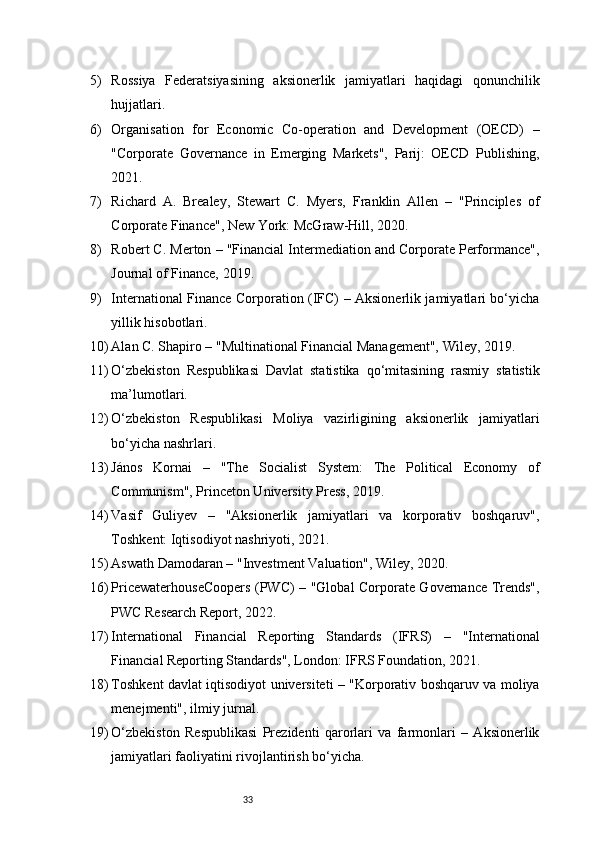335) Rossiya   Federatsiyasining   aksionerlik   jamiyatlari   haqidagi   qonunchilik
hujjatlari.
6) Organisation   for   Economic   Co-operation   and   Development   (OECD)   –
"Corporate   Governance   in   Emerging   Markets",   Parij:   OECD   Publishing,
2021.
7) Richard   A.   Brealey,   Stewart   C.   Myers,   Franklin   Allen   –   "Principles   of
Corporate Finance", New York: McGraw-Hill, 2020.
8) Robert C. Merton – "Financial Intermediation and Corporate Performance",
Journal of Finance, 2019.
9) International Finance Corporation (IFC) – Aksionerlik jamiyatlari bo‘yicha
yillik hisobotlari.
10) Alan C. Shapiro – "Multinational Financial Management", Wiley, 2019.
11) O‘zbekiston   Respublikasi   Davlat   statistika   qo‘mitasining   rasmiy   statistik
ma’lumotlari.
12) O‘zbekiston   Respublikasi   Moliya   vazirligining   aksionerlik   jamiyatlari
bo‘yicha nashrlari.
13) János   Kornai   –   "The   Socialist   System:   The   Political   Economy   of
Communism", Princeton University Press, 2019.
14) Vasif   Guliyev   –   "Aksionerlik   jamiyatlari   va   korporativ   boshqaruv",
Toshkent: Iqtisodiyot nashriyoti, 2021.
15) Aswath Damodaran – "Investment Valuation", Wiley, 2020.
16) PricewaterhouseCoopers (PWC) – "Global Corporate Governance Trends",
PWC Research Report, 2022.
17) International   Financial   Reporting   Standards   (IFRS)   –   "International
Financial Reporting Standards", London: IFRS Foundation, 2021.
18) Toshkent davlat iqtisodiyot universiteti – "Korporativ boshqaruv va moliya
menejmenti", ilmiy jurnal.
19) O‘zbekiston   Respublikasi   Prezidenti   qarorlari   va   farmonlari   –   Aksionerlik
jamiyatlari faoliyatini rivojlantirish bo‘yicha.