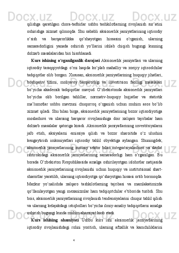 4qilishga   qaratilgan   chora-tadbirlar   ushbu   tashkilotlarning   rivojlanish   sur’atini
oshirishga   xizmat   qilmoqda.   Shu   sababli   aksionerlik   jamiyatlarining   iqtisodiy
o‘sish   va   barqarorlikka   qo‘shayotgan   hissasini   o‘rganish,   ularning
samaradorligini   yanada   oshirish   yo‘llarini   ishlab   chiqish   bugungi   kunning
dolzarb masalalaridan biri hisoblanadi.
Kurs   ishining   o‘rganilganlik   darajasi   Aksionerlik   jamiyatlari   va   ularning
iqtisodiy   taraqqiyotdagi   o‘rni   haqida   ko‘plab   mahalliy   va   xorijiy   iqtisodchilar
tadqiqotlar olib borgan. Xususan, aksionerlik jamiyatlarining huquqiy jihatlari,
boshqaruv   tizimi,   moliyaviy   barqarorligi   va   investitsion   faolligi   masalalari
bo‘yicha   akademik   tadqiqotlar   mavjud.   O‘zbekistonda   aksionerlik   jamiyatlari
bo‘yicha   olib   borilgan   tahlillar,   normativ-huquqiy   hujjatlar   va   statistik
ma’lumotlar   ushbu   mavzuni   chuqurroq   o‘rganish   uchun   muhim   asos   bo‘lib
xizmat qiladi. Shu bilan birga, aksionerlik jamiyatlarining bozor iqtisodiyotiga
moslashuvi   va   ularning   barqaror   rivojlanishiga   doir   xalqaro   tajribalar   ham
dolzarb   masalalar   qatoriga   kiradi.   Aksionerlik   jamiyatlarining   investitsiyalarni
jalb   etish,   aksiyalarni   emissiya   qilish   va   bozor   sharoitida   o‘z   ulushini
kengaytirish   imkoniyatlari   iqtisodiy   tahlil   obyektiga   aylangan.   Shuningdek,
aksionerlik   jamiyatlarining   xususiy   sektor   bilan   integratsiyalashuvi   va   davlat
ishtirokidagi   aksionerlik   jamiyatlarining   samaradorligi   ham   o‘rganilgan.   Bu
borada   O‘zbekiston   Respublikasida   amalga   oshirilayotgan   islohotlar   natijasida
aksionerlik   jamiyatlarining   rivojlanishi   uchun   huquqiy   va   institutsional   shart-
sharoitlar yaratilib, ularning iqtisodiyotga qo‘shayotgan hissasi ortib bormoqda.
Mazkur   yo‘nalishda   xalqaro   tashkilotlarning   tajribasi   va   mamlakatimizda
qo‘llanilayotgan  yangi   mexanizmlar  ham   tadqiqotchilar  e’tiborida  turibdi.  Shu
bois, aksionerlik jamiyatlarining rivojlanish tendensiyalarini chuqur tahlil qilish
va ularning kelajakdagi istiqbollari bo‘yicha ilmiy-amaliy tadqiqotlarni amalga
oshirish bugungi kunda muhim ahamiyat kasb etadi.
Kurs   ishining   ahamiyati   Ushbu   kurs   ishi   aksionerlik   jamiyatlarining
iqtisodiy   rivojlanishdagi   rolini   yoritish,   ularning   afzallik   va   kamchiliklarini