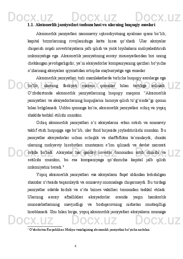 61.1. Aksionerlik jamiyatlari tushunchasi va ularning huquqiy asoslari
Aksionerlik   jamiyatlari   zamonaviy   iqtisodiyotning   ajralmas   qismi   bo‘lib,
kapital   bozorlarining   rivojlanishiga   katta   hissa   qo‘shadi.   Ular   aksiyalar
chiqarish orqali investitsiyalarni jalb qilish va yirik loyihalarni moliyalashtirish
imkoniyatiga   ega.   Aksionerlik   jamiyatining   asosiy   xususiyatlaridan   biri   uning
cheklangan javobgarligidir, ya’ni aksiyadorlar kompaniyaning qarzlari bo‘yicha
o‘zlarining aksiyalari qiymatidan ortiqcha majburiyatga ega emaslar.
Aksionerlik jamiyatlari turli mamlakatlarda turlicha huquqiy asoslarga ega
bo‘lib,   ularning   faoliyati   maxsus   qonunlar   bilan   tartibga   solinadi.
O‘zbekistonda   aksionerlik   jamiyatlarining   huquqiy   maqomi   “Aksionerlik
jamiyatlari  va aksiyadorlarning huquqlarini  himoya qilish to‘g‘risida”gi  qonun
bilan belgilanadi. Ushbu qonunga ko‘ra, aksionerlik jamiyatlari ochiq va yopiq
shaklda tashkil etilishi mumkin.
Ochiq   aksionerlik   jamiyatlari   o‘z   aksiyalarini   erkin   sotish   va   ommaviy
taklif etish huquqiga ega bo‘lib, ular fond birjasida joylashtirilishi mumkin. Bu
jamiyatlar   aksiyadorlar   uchun   ochiqlik   va   shaffoflikni   ta’minlaydi,   chunki
ularning   moliyaviy   hisobotlari   muntazam   e’lon   qilinadi   va   davlat   nazorati
ostida   bo‘ladi.   Aksiyalar   har   qanday   investor   tomonidan   sotib   olinishi   va
sotilishi   mumkin,   bu   esa   kompaniyaga   qo‘shimcha   kapital   jalb   qilish
imkoniyatini beradi. 3
Yopiq   aksionerlik   jamiyatlari   esa   aksiyalarni   faqat   oldindan   kelishilgan
shaxslar o‘rtasida taqsimlaydi va ommaviy muomalaga chiqarmaydi. Bu turdagi
jamiyatlar   odatda   kichik   va   o‘rta   biznes   vakillari   tomonidan   tashkil   etiladi.
Ularning   asosiy   afzalliklari   aksiyadorlar   orasida   yaqin   hamkorlik
munosabatlarining   mavjudligi   va   boshqaruvning   nisbatan   mustaqilligi
hisoblanadi. Shu bilan birga, yopiq aksionerlik jamiyatlari aksiyalarni ommaga
3
  O‘zbekiston Respublikasi Moliya vazirligining aksionerlik jamiyatlari bo‘yicha nashrlari.