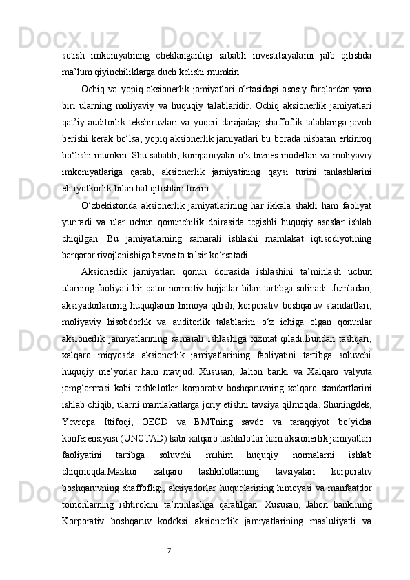 7sotish   imkoniyatining   cheklanganligi   sababli   investitsiyalarni   jalb   qilishda
ma’lum qiyinchiliklarga duch kelishi mumkin.
Ochiq   va   yopiq   aksionerlik   jamiyatlari   o‘rtasidagi   asosiy   farqlardan   yana
biri   ularning   moliyaviy   va   huquqiy   talablaridir.   Ochiq   aksionerlik   jamiyatlari
qat’iy auditorlik tekshiruvlari  va  yuqori  darajadagi  shaffoflik talablariga javob
berishi kerak bo‘lsa, yopiq aksionerlik jamiyatlari bu borada nisbatan erkinroq
bo‘lishi mumkin. Shu sababli, kompaniyalar o‘z biznes modellari va moliyaviy
imkoniyatlariga   qarab,   aksionerlik   jamiyatining   qaysi   turini   tanlashlarini
ehtiyotkorlik bilan hal qilishlari lozim.
O‘zbekistonda   aksionerlik   jamiyatlarining   har   ikkala   shakli   ham   faoliyat
yuritadi   va   ular   uchun   qonunchilik   doirasida   tegishli   huquqiy   asoslar   ishlab
chiqilgan.   Bu   jamiyatlarning   samarali   ishlashi   mamlakat   iqtisodiyotining
barqaror rivojlanishiga bevosita ta’sir ko‘rsatadi.
Aksionerlik   jamiyatlari   qonun   doirasida   ishlashini   ta’minlash   uchun
ularning faoliyati bir qator normativ hujjatlar bilan tartibga solinadi. Jumladan,
aksiyadorlarning   huquqlarini   himoya   qilish,   korporativ   boshqaruv   standartlari,
moliyaviy   hisobdorlik   va   auditorlik   talablarini   o‘z   ichiga   olgan   qonunlar
aksionerlik   jamiyatlarining   samarali   ishlashiga   xizmat   qiladi.Bundan   tashqari,
xalqaro   miqyosda   aksionerlik   jamiyatlarining   faoliyatini   tartibga   soluvchi
huquqiy   me’yorlar   ham   mavjud.   Xususan,   Jahon   banki   va   Xalqaro   valyuta
jamg‘armasi   kabi   tashkilotlar   korporativ   boshqaruvning   xalqaro   standartlarini
ishlab chiqib, ularni mamlakatlarga joriy etishni tavsiya qilmoqda. Shuningdek,
Yevropa   Ittifoqi,   OECD   va   BMTning   savdo   va   taraqqiyot   bo‘yicha
konferensiyasi (UNCTAD) kabi xalqaro tashkilotlar ham aksionerlik jamiyatlari
faoliyatini   tartibga   soluvchi   muhim   huquqiy   normalarni   ishlab
chiqmoqda.Mazkur   xalqaro   tashkilotlarning   tavsiyalari   korporativ
boshqaruvning shaffofligi, aksiyadorlar  huquqlarining himoyasi  va manfaatdor
tomonlarning   ishtirokini   ta’minlashga   qaratilgan.   Xususan,   Jahon   bankining
Korporativ   boshqaruv   kodeksi   aksionerlik   jamiyatlarining   mas’uliyatli   va