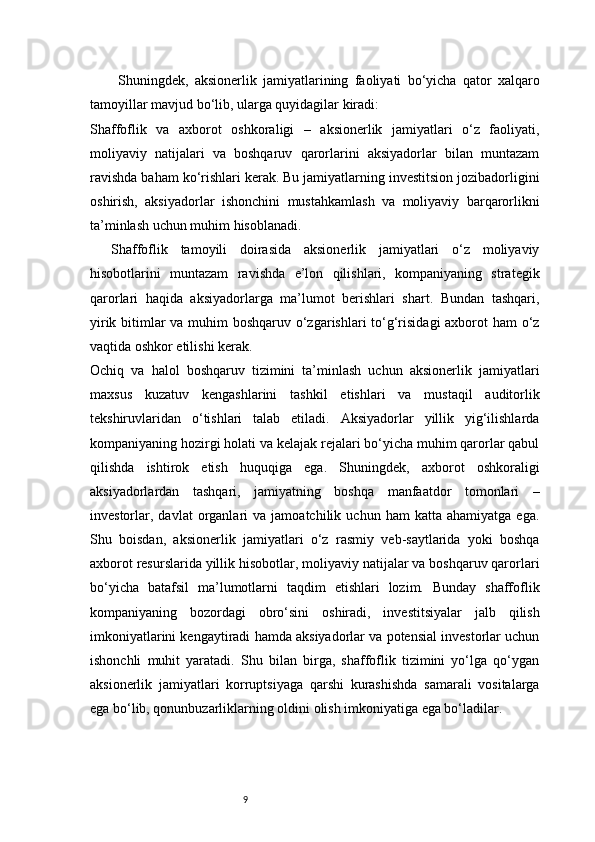 9Shuningdek,   aksionerlik   jamiyatlarining   faoliyati   bo‘yicha   qator   xalqaro
tamoyillar mavjud bo‘lib, ularga quyidagilar kiradi:
Shaffoflik   va   axborot   oshkoraligi   –   aksionerlik   jamiyatlari   o‘z   faoliyati,
moliyaviy   natijalari   va   boshqaruv   qarorlarini   aksiyadorlar   bilan   muntazam
ravishda baham ko‘rishlari kerak. Bu jamiyatlarning investitsion jozibadorligini
oshirish,   aksiyadorlar   ishonchini   mustahkamlash   va   moliyaviy   barqarorlikni
ta’minlash uchun muhim hisoblanadi.
Shaffoflik   tamoyili   doirasida   aksionerlik   jamiyatlari   o‘z   moliyaviy
hisobotlarini   muntazam   ravishda   e’lon   qilishlari,   kompaniyaning   strategik
qarorlari   haqida   aksiyadorlarga   ma’lumot   berishlari   shart.   Bundan   tashqari,
yirik bitimlar va muhim  boshqaruv o‘zgarishlari  to‘g‘risidagi  axborot ham  o‘z
vaqtida oshkor etilishi kerak.
Ochiq   va   halol   boshqaruv   tizimini   ta’minlash   uchun   aksionerlik   jamiyatlari
maxsus   kuzatuv   kengashlarini   tashkil   etishlari   va   mustaqil   auditorlik
tekshiruvlaridan   o‘tishlari   talab   etiladi.   Aksiyadorlar   yillik   yig‘ilishlarda
kompaniyaning hozirgi holati va kelajak rejalari bo‘yicha muhim qarorlar qabul
qilishda   ishtirok   etish   huquqiga   ega.   Shuningdek,   axborot   oshkoraligi
aksiyadorlardan   tashqari,   jamiyatning   boshqa   manfaatdor   tomonlari   –
investorlar,  davlat   organlari   va  jamoatchilik   uchun  ham   katta   ahamiyatga   ega.
Shu   boisdan,   aksionerlik   jamiyatlari   o‘z   rasmiy   veb-saytlarida   yoki   boshqa
axborot resurslarida yillik hisobotlar, moliyaviy natijalar va boshqaruv qarorlari
bo‘yicha   batafsil   ma’lumotlarni   taqdim   etishlari   lozim.   Bunday   shaffoflik
kompaniyaning   bozordagi   obro‘sini   oshiradi,   investitsiyalar   jalb   qilish
imkoniyatlarini kengaytiradi hamda aksiyadorlar va potensial investorlar uchun
ishonchli   muhit   yaratadi.   Shu   bilan   birga,   shaffoflik   tizimini   yo‘lga   qo‘ygan
aksionerlik   jamiyatlari   korruptsiyaga   qarshi   kurashishda   samarali   vositalarga
ega bo‘lib, qonunbuzarliklarning oldini olish imkoniyatiga ega bo‘ladilar.