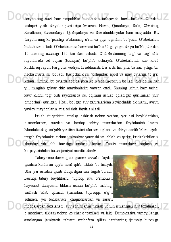 daryoninng   suvi   ham   respublika   hududidan   tashqarida   hosil   bo`ladi.   Ulardan
tashqari   yirik   daryolar   jumlasiga   kiruvchi   Norin,   Qoradaryo,   So`x,   Chirchiq,
Zarafshon,   Surxondaryo,   Qashqadaryo   va   Sheroboddaryolar   ham   mavjuddir.   Bu
daryolarning   ko`pchiligi   o`zlarining   o`rta   va   quyi   oqimlari   bo`yicha   O`zbekiston
hududidan o`tadi. O`zbekistonda hammasi bo`lib 50 ga yaqin daryo bo`lib, ulardan
10   tasining   uzunligi   150   km   dan   oshadi.   O`zbekistonning   tog`   va   tog`   oldi
rayonlarida   sel   oqimi   (toshqini)   ko`plab   uchraydi.   O`zbekistonda   suv   xavfi
kuchliroq   rayon   Farg`ona   vodiysi   hisoblanadi.   Bu   erda   har   yili,   ba`zan   yiliga   bir
necha   marta   sel   bo`ladi.   Ko`pchilik   sel   toshqinlari   aprel   va   may   oylariga   to`g`ri
keladi.   Chunki   bu   oylarda   tog`da   juda   ko`p   yog`in-sochin   bo`ladi.   Sel   oqimi   har
yili   minglab   gektar   ekin   maydonlarini   vayron   etadi.   Shuning   uchun   ham   tashqi
xavf   kuchli   tog`   oldi   rayonlarida   sel   oqimini   ushlab   qoladigan   qurilmalar   (suv
omborlari)   qurilgan.   Hosil   bo`lgan   suv   zahiralaridan   keyinchalik   ekinlarni,   ayrim
yaylov maydonlarini sug`orishda foydalaniladi.                 
Ishlab   chiqarishni   amalga   oshirish   uchun   yerdan,   yer   osti   boyliklaridan,
o`rmonlardan,   suvdan   va   boshqa   tabiiy   resurslardan   foydalanish   lozim.
Mamlakatdagi xo`jalik yuritish tizimi ulardan oqilona va ehtiyotkorlik bilan, tejab-
tergab   foydalanish   uchun   imkoniyat   yaratishi   va   ishlab   chiqarish   ishtirokchilarini
shunday   ish   olib   borishga   undashi   lozim.   Tabiiy   resurslarni   saqlash   va
ko`paytirishdan butun jamiyat manfaatdordir.
Tabiiy resurslarning bir qismini, avvalo, foydali
qazilma  konlarini   qayta hosil  qilib, tiklab     bo`lmaydi.
Ular   yer   ostidan   qazib   chiqarilgan   sari   tugab   boradi.
Boshqa   tabiiy   boyliklarni:   tuproq,   suv,   o`rmonlar,
hayvonot   dunyosini   tiklash   uchun   ko`plab   mablag`
sarflash   talab   qilinadi   (masalan,   tuproqqa   o`g`it
solinadi,   yer   tekislanadi,   chiqindilardan   va   zararli
moddalardan   tozalanadi,   suv   resurslarini   tiklash   uchun   ishlatilgan   suv   tozalanadi,
o`rmonlarni   tiklash   uchun   ko`chat   o`tqaziladi   va   h.k).   Demokratiya   tamoyillariga
asoslangan   jamiyatda   tabiatni   muhofaza   qilish   barchaning   ijtimoiy   burchiga
11 