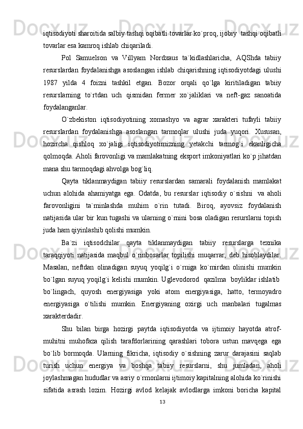 iqtisodiyoti sharoitida salbiy tashqi oqibatli tovarlar ko`proq, ijobiy    tashqi oqibatli
tovarlar esa kamroq ishlab chiqariladi.
Pol   Samuelson   va   Villyam   Nordxaus   ta`kidlashlaricha,   AQShda   tabiiy
resurslardan   foydalanishga   asoslangan   ishlab   chiqarishning   iqtisodiyotdagi   ulushi
1987   yilda   4   foizni   tashkil   etgan.   Bozor   orqali   qo`lga   kiritiladigan   tabiiy
resurslarning   to`rtdan   uch   qismidan   fermer   xo`jaliklari   va   neft-gaz   sanoatida
foydalanganlar.
O`zbekiston   iqtisodiyotining   xomashyo   va   agrar   xarakteri   tufayli   tabiiy
resurslardan   foydalanishga   asoslangan   tarmoqlar   ulushi   juda   yuqori.   Xususan,
hozircha   qishloq   xo`jaligi   iqtisodiyotimizning   yetakchi   tarmog`i   ekanligicha
qolmoqda. Aholi farovonligi va mamlakatning eksport imkoniyatlari ko`p jihatdan
mana shu tarmoqdagi ahvolga bog`liq.
Qayta   tiklanmaydigan   tabiiy   resurslardan   samarali   foydalanish   mamlakat
uchun   alohida   ahamiyatga   ega.   Odatda,   bu   resurslar   iqtisodiy   o`sishni     va   aholi
farovonligini   ta`minlashda   muhim   o`rin   tutadi.   Biroq,   ayovsiz   foydalanish
natijasida ular bir kun tugashi va ularning o`rnini bosa oladigan resurslarni topish
juda ham qiyinlashib qolishi mumkin.
Ba`zi   iqtisodchilar   qayta   tiklanmaydigan   tabiiy   resurslarga   texnika
taraqqiyoti   natijasida   maqbul   o`rinbosarlar   topilishi   muqarrar,   deb   hisoblaydilar.
Masalan,   neftdan   olinadigan   suyuq   yoqilg`i   o`rniga   ko`mirdan   olinishi   mumkin
bo`lgan suyuq  yoqilg`i  kelishi  mumkin. Uglevodorod     qazilma     boyliklar  ishlatib  
bo`lingach,   quyosh   energiyasiga   yoki   atom   energiyasiga,   hatto,   termoyadro
energiyasiga   o`tilishi   mumkin.   Energiyaning   oxirgi   uch   manbalari   tugalmas
xarakterdadir.      
Shu   bilan   birga   hozirgi   paytda   iqtisodiyotda   va   ijtimoiy   hayotda   atrof-
muhitni   muhofaza   qilish   tarafdorlarining   qarashlari   tobora   ustun   mavqega   ega
bo`lib   bormoqda.   Ularning   fikricha,   iqtisodiy   o`sishning   zarur   darajasini   saqlab
turish   uchun   energiya   va   boshqa   tabiiy   resurslarni,   shu   jumladan,   aholi
joylashmagan hududlar va asriy o`rmonlarni ijtimoiy kapitalning alohida ko`rinishi
sifatida   asrash   lozim.   Hozirgi   avlod   kelajak   avlodlarga   imkoni   boricha   kapital
13 