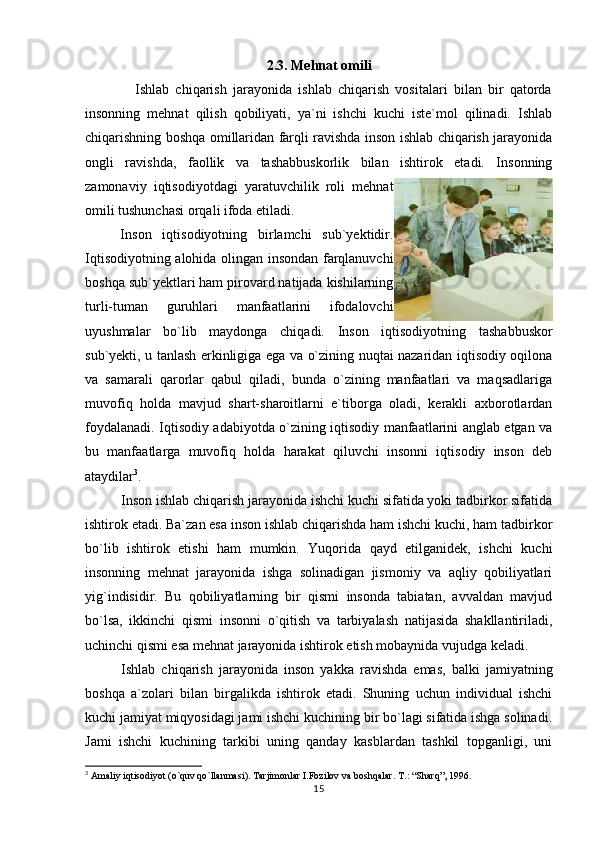 2.3. Mehnat omili
                Ishlab   chiqarish   jarayonida   ishlab   chiqarish   vositalari   bilan   bir   qatorda
insonning   mehnat   qilish   qobiliyati,   ya`ni   ishchi   kuchi   iste`mol   qilinadi.   Ishlab
chiqarishning boshqa omillaridan farqli ravishda inson ishlab chiqarish jarayonida
ongli   ravishda,   faollik   va   tashabbuskorlik   bilan   ishtirok   etadi.   Insonning
zamonaviy   iqtisodiyotdagi   yaratuvchilik   roli   mehnat
omili tushunchasi orqali ifoda etiladi.
                Inson   iqtisodiyotning   birlamchi   sub`yektidir.
Iqtisodiyotning alohida olingan insondan farqlanuvchi
boshqa sub`yektlari ham pirovard natijada kishilarning
turli-tuman   guruhlari   manfaatlarini   ifodalovchi
uyushmalar   bo`lib   maydonga   chiqadi.   Inson   iqtisodiyotning   tashabbuskor
sub`yekti, u tanlash erkinligiga ega va o`zining nuqtai nazaridan iqtisodiy oqilona
va   samarali   qarorlar   qabul   qiladi,   bunda   o`zining   manfaatlari   va   maqsadlariga
muvofiq   holda   mavjud   shart-sharoitlarni   e`tiborga   oladi,   kerakli   axborotlardan
foydalanadi. Iqtisodiy adabiyotda o`zining iqtisodiy manfaatlarini anglab etgan va
bu   manfaatlarga   muvofiq   holda   harakat   qiluvchi   insonni   iqtisodiy   inson   deb
ataydilar 3
. 
Inson ishlab chiqarish jarayonida ishchi kuchi sifatida yoki tadbirkor sifatida
ishtirok etadi. Ba`zan esa inson ishlab chiqarishda ham ishchi kuchi, ham tadbirkor
bo`lib   ishtirok   etishi   ham   mumkin.   Yuqorida   qayd   etilganidek,   ishchi   kuchi
insonning   mehnat   jarayonida   ishga   solinadigan   jismoniy   va   aqliy   qobiliyatlari
yig`indisidir.   Bu   qobiliyatlarning   bir   qismi   insonda   tabiatan,   avvaldan   mavjud
bo`lsa,   ikkinchi   qismi   insonni   o`qitish   va   tarbiyalash   natijasida   shakllantiriladi,
uchinchi qismi esa mehnat jarayonida ishtirok etish mobaynida vujudga keladi.  
Ishlab   chiqarish   jarayonida   inson   yakka   ravishda   emas,   balki   jamiyatning
boshqa   a`zolari   bilan   birgalikda   ishtirok   etadi.   Shuning   uchun   individual   ishchi
kuchi jamiyat miqyosidagi jami ishchi kuchining bir bo`lagi sifatida ishga solinadi.
Jami   ishchi   kuchining   tarkibi   uning   qanday   kasblardan   tashkil   topganligi,   uni
3
 Amaliy iqtisodiyot (o`quv qo`llanmasi). Tarjimonlar I.Fozilov va boshqalar.  T.: “Sharq”, 1996.
15 