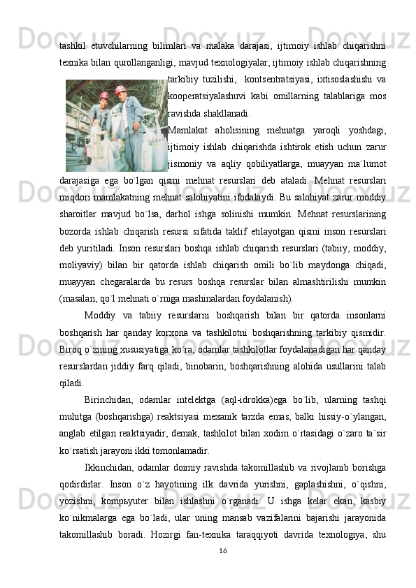 tashkil   etuvchilarning   bilimlari   va   malaka   darajasi,   ijtimoiy   ishlab   chiqarishni
texnika bilan qurollanganligi, mavjud texnologiyalar, ijtimoiy ishlab chiqarishning
tarkibiy   tuzilishi,     kontsentratsiyasi,   ixtisoslashishi   va
kooperatsiyalashuvi   kabi   omillarning   talablariga   mos
ravishda shakllanadi.    
Mamlakat   aholisining   mehnatga   yaroqli   yoshdagi,
ijtimoiy   ishlab   chiqarishda   ishtirok   etish   uchun   zarur
jismoniy   va   aqliy   qobiliyatlarga,   muayyan   ma`lumot
darajasiga   ega   bo`lgan   qismi   mehnat   resurslari   deb   ataladi.   Mehnat   resurslari
miqdori mamlakatning mehnat salohiyatini ifodalaydi. Bu salohiyat zarur moddiy
sharoitlar   mavjud   bo`lsa,   darhol   ishga   solinishi   mumkin.   Mehnat   resurslarining
bozorda   ishlab   chiqarish   resursi   sifatida   taklif   etilayotgan   qismi   inson   resurslari
deb   yuritiladi.   Inson   resurslari   boshqa   ishlab   chiqarish   resurslari   (tabiiy,   moddiy,
moliyaviy)   bilan   bir   qatorda   ishlab   chiqarish   omili   bo`lib   maydonga   chiqadi,
muayyan   chegaralarda   bu   resurs   boshqa   resurslar   bilan   almashtirilishi   mumkin
(masalan, qo`l mehnati o`rniga mashinalardan foydalanish). 
Moddiy   va   tabiiy   resurslarni   boshqarish   bilan   bir   qatorda   insonlarni
boshqarish   har   qanday   korxona   va   tashkilotni   boshqarishning   tarkibiy   qismidir.
Biroq o`zining xususiyatiga ko`ra, odamlar tashkilotlar foydalanadigan har qanday
resurslardan   jiddiy   farq   qiladi,   binobarin,   boshqarishning   alohida   usullarini   talab
qiladi.
Birinchidan,   odamlar   intelektga   (aql-idrokka)ega   bo`lib,   ularning   tashqi
muhitga   (boshqarishga)   reaktsiyasi   mexanik   tarzda   emas,   balki   hissiy-o`ylangan,
anglab   etilgan   reaktsiyadir,   demak,  tashkilot   bilan   xodim   o`rtasidagi   o`zaro  ta`sir
ko`rsatish jarayoni ikki tomonlamadir.
Ikkinchidan,   odamlar   doimiy   ravishda   takomillashib   va   rivojlanib   borishga
qodirdirlar.   Inson   o`z   hayotining   ilk   davrida   yurishni,   gaplashishni,   o`qishni,
yozishni,   komp ь yuter   bilan   ishlashni   o`rganadi.   U   ishga   kelar   ekan,   kasbiy
ko`nikmalarga   ega   bo`ladi,   ular   uning   mansab   vazifalarini   bajarishi   jarayonida
takomillashib   boradi.   Hozirgi   fan-texnika   taraqqiyoti   davrida   texnologiya,   shu
16 