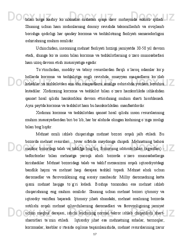 bilan   birga   kasbiy   ko`nikmalar   nisbatan   qisqa   davr   mobaynida   eskirib   qoladi.
Shuning   uchun   ham   xodimlarning   doimiy   ravishda   takomillashib   va   rivojlanib
borishga   qodirligi   har   qanday   korxona   va   tashkilotning   faoliyati   samaradorligini
oshirishning muhim omilidir.
Uchinchidan, insonning mehnat faoliyati hozirgi jamiyatda 30-50 yil davom
etadi,   shunga   ko`ra   inson   bilan   korxona   va   tashkilotlarning   o`zaro   munosabatlari
ham uzoq davom etish xususiyatiga egadir.
To`rtinchidan,   moddiy   va   tabiiy   resurslardan   farqli   o`laroq   odamlar   ko`p
hollarda   korxona   va   tashkilotga   ongli   ravishda,   muayyan   maqsadlarni   ko`zlab
keladilar va tashkilotdan ana shu maqsadlarni amalga oshirishda yordam berishini
kutadilar.   Xodimning   korxona   va   tashkilot   bilan   o`zaro   hamkorlikda   ishlashdan
qanoat   hosil   qilishi   hamkorlikni   davom   ettirishning   muhim   sharti   hisoblanadi.
Ayni paytda korxona va tashkilot ham bu hamkorlikdan  manfaatdordir.
Xodimni   korxona   va   tashkilotdan   qanoat   hosil   qilishi   inson   resurslarining
muhim xususiyatlaridan biri bo`lib, har bir alohida olingan kishining o`ziga xosligi
bilan bog`liqdir.         
Mehnat   omili   ishlab   chiqarishga   mehnat   bozori   orqali   jalb   etiladi.   Bu
bozorda   mehnat   resurslari       tovar   sifatida   maydonga   chiqadi.   Mehnatning   bahosi
mazkur bozordagi talab va taklifga bog`liq. Bozorning ishtirokchilari (agentlari) -
tadbirkorlar   bilan   mehnatga   yaroqli   aholi   bozorda   o`zaro   munosabatlarga
kirishadilar.   Mehnat   bozoridagi   talab   va   taklif   mexanizmi   orqali   iqtisodiyotdagi
bandlik   hajmi   va   mehnat   haqi   darajasi   tashkil   topadi.   Mehnat   aholi   uchun
daromadlar   va   farovonlikning   eng   asosiy   manbaidir.   Milliy   daromadning   katta
qismi   mehnat   haqiga   to`g`ri   keladi.   Boshqa   tomondan   esa   mehnat   ishlab
chiqarishning   eng   muhim   omilidir.   Shuning   uchun   mehnat   bozori   ijtimoiy   va
iqtisodiy   vazifani   bajaradi.   Ijtimoiy   jihati   shundaki,   mehnat   omilining   bozorda
sotilishi   orqali   mehnat   qiluvchilarning   daromadlari   va   farovonligining   jamiyat
uchun   maqbul   darajasi,   ishchi   kuchining   normal   takror   ishlab   chiqarilishi   shart-
sharoitlari   ta`min   etiladi.     Iqtisodiy   jihat   esa   mehnatning   sohalar,   tarmoqlar,
korxonalar, kasblar  o`rtasida oqilona taqsimlanishida,  mehnat  resurslarining zarur
17 