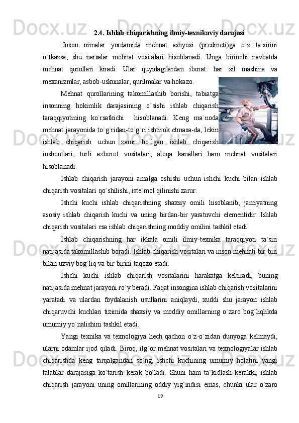 2.4. Ishlab chiqarishning ilmiy-texnikaviy darajasi
  Inson   nimalar   yordamida   mehnat   ashyosi   (predmeti)ga   o`z   ta`sirini
o`tkazsa,   shu   narsalar   mehnat   vositalari   hisoblanadi.   Unga   birinchi   navbatda
mehnat   qurollari   kiradi.   Ular   quyidagilardan   iborat:   har   xil   mashina   va
mexanizmlar, asbob-uskunalar, qurilmalar va hokazo.
Mehnat   qurollarining   takomillashib   borishi,   tabiatga
insonning   hokimlik   darajasining   o`sishi   ishlab   chiqarish
taraqqiyotining   ko`rsatkichi     hisoblanadi.   Keng   ma`noda
mehnat jarayonida to`g`ridan-to`g`ri ishtirok etmasa-da, lekin
ishlab   chiqarish   uchun   zarur   bo`lgan   ishlab   chiqarish
inshootlari,   turli   axborot   vositalari,   aloqa   kanallari   ham   mehnat   vositalari
hisoblanadi.   
Ishlab   chiqarish   jarayoni   amalga   oshishi   uchun   ishchi   kuchi   bilan   ishlab
chiqarish vositalari qo`shilishi, iste`mol qilinishi zarur. 
Ishchi   kuchi   ishlab   chiqarishning   shaxsiy   omili   hisoblanib,   jamiyatning
asosiy   ishlab   chiqarish   kuchi   va   uning   birdan-bir   yaratuvchi   elementidir.   Ishlab
chiqarish vositalari esa ishlab chiqarishning moddiy omilini tashkil etadi.
Ishlab   chiqarishning   har   ikkala   omili   ilmiy-texnika   taraqqiyoti   ta`siri
natijasida takomillashib boradi. Ishlab chiqarish vositalari va inson mehnati bir-biri
bilan uzviy bog`liq va bir-birini taqozo etadi.
Ishchi   kuchi   ishlab   chiqarish   vositalarini   harakatga   keltiradi,   buning
natijasida mehnat jarayoni ro`y beradi. Faqat insongina ishlab chiqarish vositalarini
yaratadi   va   ulardan   foydalanish   usullarini   aniqlaydi,   xuddi   shu   jarayon   ishlab
chiqaruvchi   kuchlari   tizimida   shaxsiy   va   moddiy   omillarning   o`zaro   bog`liqlikda
umumiy yo`nalishini tashkil etadi.
Y а ngi   texnika   va   texnologiya   hech   qachon   o`z-o`zidan   dunyoga   kelmaydi,
ularni odamlar ijod qiladi. Biroq, ilg`or mehnat vositalari va texnologiyalar ishlab
chiqarishda   keng   tarqalgandan   so`ng,   ishchi   kuchining   umumiy   holatini   yangi
talablar   darajasiga   ko`tarish   kerak   bo`ladi.   Shuni   ham   ta`kidlash   kerakki,   ishlab
chiqarish   jarayoni   uning   omillarining   oddiy   yig`indisi   emas,   chunki   ular   o`zaro
19 