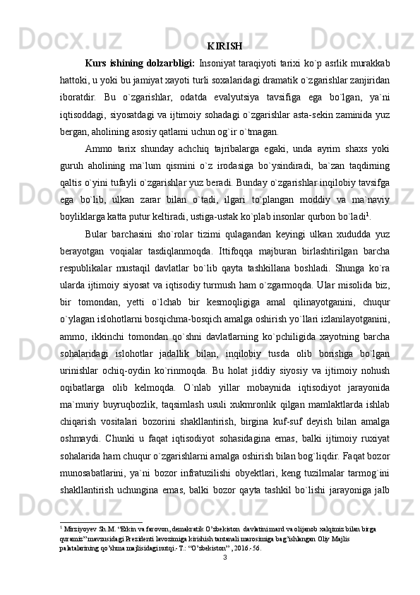 KIRISH
Kurs ishining dolzarbligi:   Insoniyat taraqiyoti tarixi ko`p asrlik murakkab
hattoki, u yoki bu jamiyat xayoti turli soxalaridagi dramatik o`zgarishlar zanjiridan
iboratdir.   Bu   o`zgarishlar,   odatda   evalyutsiya   tavsifiga   ega   bo`lgan,   ya`ni
iqtisoddagi, siyosatdagi va ijtimoiy sohadagi o`zgarishlar asta-sekin zaminida yuz
bergan, aholining asosiy qatlami uchun og`ir o`tmagan.
Ammo   tarix   shunday   achchiq   tajribalarga   egaki,   unda   ayrim   shaxs   yoki
guruh   aholining   ma`lum   qismini   o`z   irodasiga   bo`ysindiradi,   ba`zan   taqdirning
qaltis o`yini tufayli o`zgarishlar yuz beradi. Bunday o`zgarishlar inqilobiy tavsifga
ega   bo`lib,   ulkan   zarar   bilan   o`tadi,   ilgari   to`plangan   moddiy   va   ma`naviy
boyliklarga katta putur keltiradi, ustiga-ustak ko`plab insonlar qurbon bo`ladi 1
.
Bular   barchasini   sho`rolar   tizimi   qulagandan   keyingi   ulkan   xududda   yuz
berayotgan   voqialar   tasdiqlanmoqda.   Ittifoqqa   majburan   birlashtirilgan   barcha
respublikalar   mustaqil   davlatlar   bo`lib   qayta   tashkillana   boshladi.   Shunga   ko`ra
ularda ijtimoiy siyosat  va iqtisodiy turmush ham o`zgarmoqda. Ular misolida biz,
bir   tomondan,   yetti   o`lchab   bir   kesmoqligiga   amal   qilinayotganini,   chuqur
o`ylagan islohotlarni bosqichma-bosqich amalga oshirish yo`llari izlanilayotganini,
ammo,   ikkinchi   tomondan   qo`shni   davlatlarning   ko`pchiligida   xayotning   barcha
sohalaridagi   islohotlar   jadallik   bilan,   inqilobiy   tusda   olib   borishga   bo`lgan
urinishlar   ochiq-oydin   ko`rinmoqda.   Bu   holat   jiddiy   siyosiy   va   ijtimoiy   nohush
oqibatlarga   olib   kelmoqda.   O`nlab   yillar   mobaynida   iqtisodiyot   jarayonida
ma`muriy   buyruqbozlik,   taqsimlash   usuli   xukmronlik   qilgan   mamlaktlarda   ishlab
chiqarish   vositalari   bozorini   shakllantirish,   birgina   kuf-suf   deyish   bilan   amalga
oshmaydi.   Chunki   u   faqat   iqtisodiyot   sohasidagina   emas,   balki   ijtimoiy   ruxiyat
sohalarida ham chuqur o`zgarishlarni amalga oshirish bilan bog`liqdir. Faqat bozor
munosabatlarini,   ya`ni   bozor   infratuzilishi   obyektlari,   keng   tuzilmalar   tarmog`ini
shakllantirish   uchungina   emas,   balki   bozor   qayta   tashkil   bo`lishi   jarayoniga   jalb
1
 Mirziyoyev Sh.M. “Erkin va farovon, demakratik O’zbekiston  davlatini mard va olijanob xalqimiz bilan birga 
quramiz” mavzusidagi Prezidenti lavozimiga kirishish tantanali marosimiga bag’ishlangan Oliy Majlis 
palatalarining qo’shma majlisidagi nutqi.-T.: “O’zbekiston” , 2016.-56.
3 