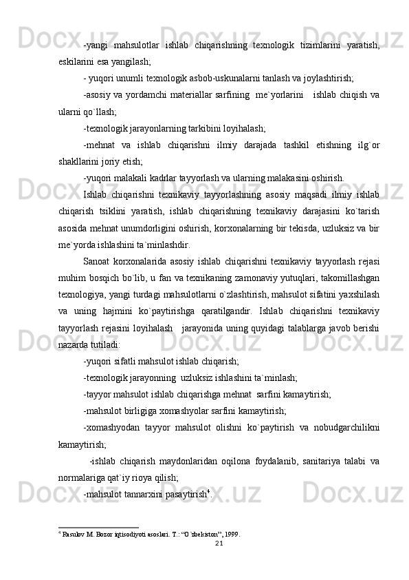 -yangi   mahsulotlar   ishlab   chiqarishning   texnologik   tizimlarini   yaratish,
eskilarini esa yangilash;
- yuqori unumli texnologik asbob-uskunalarni tanlash va joylashtirish;
-asosiy va yordamchi materiallar sarfining   me`yorlarini     ishlab chiqish va
ularni qo`llash;
-texnologik jarayonlarning tarkibini loyihalash;
-mehnat   va   ishlab   chiqarishni   ilmiy   darajada   tashkil   etishning   ilg`or
shakllarini joriy etish;
-yuqori malakali kadrlar tayyorlash va ularning malakasini oshirish. 
Ishlab   chiqarishni   texnikaviy   tayyorlashning   asosiy   maqsadi   ilmiy   ishlab
chiqarish   tsiklini   yaratish,   ishlab   chiqarishning   texnikaviy   darajasini   ko`tarish
asosida mehnat unumdorligini oshirish, korxonalarning bir tekisda, uzluksiz va bir
me`yorda ishlashini ta`minlashdir.
Sanoat   korxonalarida   asosiy   ishlab   chiqarishni   texnikaviy   tayyorlash   rejasi
muhim bosqich bo`lib, u fan va texnikaning zamonaviy yutuqlari, takomillashgan
texnologiya, yangi turdagi mahsulotlarni o`zlashtirish, mahsulot sifatini yaxshilash
va   uning   hajmini   ko`paytirishga   qaratilgandir.   Ishlab   chiqarishni   texnikaviy
tayyorlash rejasini loyihalash     jarayonida uning quyidagi talablarga javob berishi
nazarda tutiladi:   
-yuqori sifatli mahsulot ishlab chiqarish;
-texnologik jarayonning  uzluksiz ishlashini ta`minlash;
-tayyor mahsulot ishlab chiqarishga mehnat  sarfini kamaytirish;
-mahsulot birligiga xomashyolar sarfini kamaytirish;
-xomashyodan   tayyor   mahsulot   olishni   ko`paytirish   va   nobudgarchilikni
kamaytirish;   
              -ishlab   chiqarish   maydonlaridan   oqilona   foydalanib,   sanitariya   talabi   va
normalariga qat`iy rioya qilish;
-mahsulot tannarxini pasaytirish 4
.
4
 Rasulov M. Bozor iqtisodiyoti asoslari. T.: “O`zbekiston”, 1999.
21 