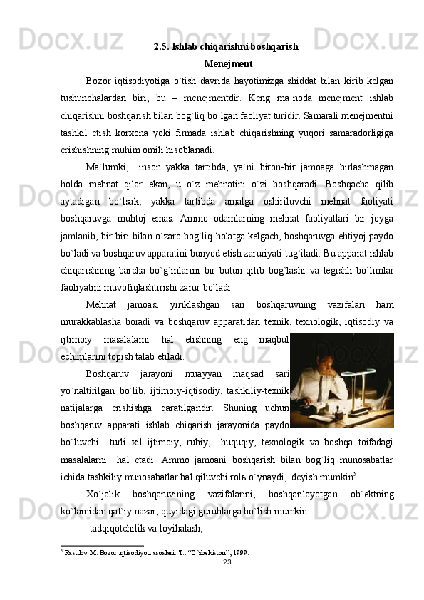 2.5. Ishlab chiqarishni boshqarish  
  Menejment
Bozor   iqtisodiyotiga   o`tish   davrida   hayotimizga   shiddat   bilan   kirib   kelgan
tushunchalardan   biri,   bu   –   menejmentdir.   Keng   ma`noda   menejment   ishlab
chiqarishni boshqarish bilan bog`liq bo`lgan faoliyat turidir. Samarali menejmentni
tashkil   etish   korxona   yoki   firmada   ishlab   chiqarishning   yuqori   samaradorligiga
erishishning muhim omili hisoblanadi.
Ma`lumki,     inson   yakka   tartibda,   ya`ni   biron-bir   jamoaga   birlashmagan
holda   mehnat   qilar   ekan,   u   o`z   mehnatini   o`zi   boshqaradi.   Boshqacha   qilib
aytadigan   bo`lsak,   yakka   tartibda   amalga   oshiriluvchi   mehnat   faoliyati
boshqaruvga   muhtoj   emas.   Ammo   odamlarning   mehnat   faoliyatlari   bir   joyga
jamlanib, bir-biri bilan o`zaro bog`liq holatga kelgach, boshqaruvga ehtiyoj paydo
bo`ladi va boshqaruv apparatini bunyod etish zaruriyati tug`iladi. Bu apparat ishlab
chiqarishning   barcha   bo`g`inlarini   bir   butun   qilib   bog`lashi   va   tegishli   bo`limlar
faoliyatini muvofiqlashtirishi zarur bo`ladi.
Mehnat   jamoasi   yiriklashgan   sari   boshqaruvning   vazifalari   ham
murakkablasha   boradi   va   boshqaruv   apparatidan   texnik,   texnologik,   iqtisodiy   va
ijtimoiy   masalalarni   hal   etishning   eng   maqbul
echimlarini topish talab etiladi.
Boshqaruv   jarayoni   muayyan   maqsad   sari
yo`naltirilgan   bo`lib,   ijtimoiy-iqtisodiy,   tashkiliy-texnik
natijalarga   erishishga   qaratilgandir.   Shuning   uchun
boshqaruv   apparati   ishlab   chiqarish   jarayonida   paydo
bo`luvchi     turli   xil   ijtimoiy,   ruhiy,     huquqiy,   texnologik   va   boshqa   toifadagi
masalalarni     hal   etadi.   Ammo   jamoani   boshqarish   bilan   bog`liq   munosabatlar
ichida tashkiliy munosabatlar hal qiluvchi rol ь  o`ynaydi,  deyish mumkin 5
.
Xo`jalik   boshqaruvining   vazifalarini,   boshqarilayotgan   ob`ektning
ko`lamidan qat`iy nazar, quyidagi guruhlarga bo`lish mumkin:
-tadqiqotchilik va loyihalash;
5
 Rasulov M. Bozor iqtisodiyoti asoslari. T.: “O`zbekiston”, 1999.
23 