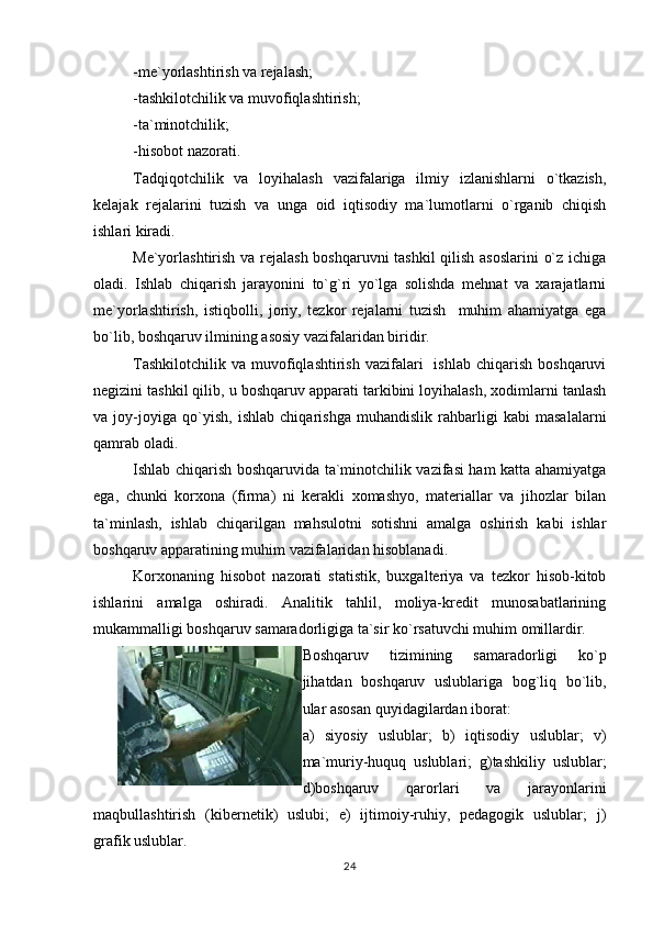 -me`yorlashtirish va rejalash;
-tashkilotchilik va muvofiqlashtirish;
-ta`minotchilik;
-hisobot nazorati.
Tadqiqotchilik   va   loyihalash   vazifalariga   ilmiy   izlanishlarni   o`tkazish,
kelajak   rejalarini   tuzish   va   unga   oid   iqtisodiy   ma`lumotlarni   o`rganib   chiqish
ishlari kiradi.
Me`yorlashtirish va rejalash boshqaruvni tashkil qilish asoslarini  o`z ichiga
oladi.   Ishlab   chiqarish   jarayonini   to`g`ri   yo`lga   solishda   mehnat   va   xarajatlarni
me`yorlashtirish,   istiqbolli,   joriy,   tezkor   rejalarni   tuzish     muhim   ahamiyatga   ega
bo`lib, boshqaruv ilmining asosiy vazifalaridan biridir.
Tashkilotchilik   va  muvofiqlashtirish   vazifalari    ishlab   chiqarish   boshqaruvi
negizini tashkil qilib, u boshqaruv apparati tarkibini loyihalash, xodimlarni tanlash
va   joy-joyiga   qo`yish,   ishlab   chiqarishga   muhandislik   rahbarligi   kabi   masalalarni
qamrab oladi.
Ishlab chiqarish boshqaruvida ta`minotchilik vazifasi ham katta ahamiyatga
ega,   chunki   korxona   (firma)   ni   kerakli   xomashyo,   materiallar   va   jihozlar   bilan
ta`minlash,   ishlab   chiqarilgan   mahsulotni   sotishni   amalga   oshirish   kabi   ishlar
boshqaruv apparatining muhim vazifalaridan hisoblanadi.
Korxonaning   hisobot   nazorati   statistik,   buxgalteriya   va   tezkor   hisob-kitob
ishlarini   amalga   oshiradi.   Analitik   tahlil,   moliya-kredit   munosabatlarining
mukammalligi boshqaruv samaradorligiga ta`sir ko`rsatuvchi muhim omillardir.
Boshqaruv   tizimining   samaradorligi   ko`p
jihatdan   boshqaruv   uslublariga   bog`liq   bo`lib,
ular asosan quyidagilardan iborat:
a)   siyosiy   uslublar;   b)   iqtisodiy   uslublar;   v)
ma`muriy-huquq   uslublari;   g)tashkiliy   uslublar;
d)boshqaruv   qarorlari   va   jarayonlarini
maqbullashtirish   (kibernetik)   uslubi;   e)   ijtimoiy-ruhiy,   pedagogik   uslublar;   j)
grafik uslublar.
24 