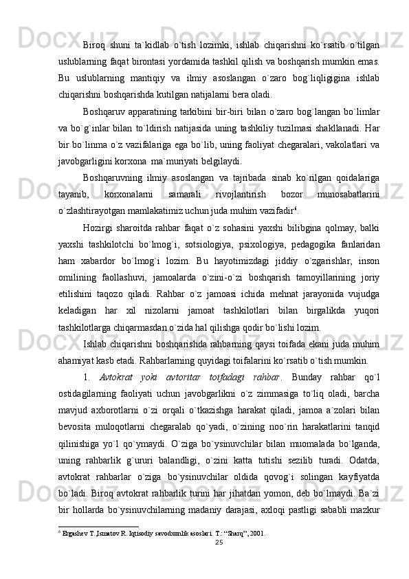 Biroq   shuni   ta`kidlab   o`tish   lozimki,   ishlab   chiqarishni   ko`rsatib   o`tilgan
uslublarning faqat birontasi yordamida tashkil qilish va boshqarish mumkin emas.
Bu   uslublarning   mantiqiy   va   ilmiy   asoslangan   o`zaro   bog`liqligigina   ishlab
chiqarishni boshqarishda kutilgan natijalarni bera oladi.
Boshqaruv  apparatining  tarkibini   bir-biri  bilan  o`zaro  bog`langan   bo`limlar
va   bo`g`inlar   bilan   to`ldirish   natijasida   uning   tashkiliy   tuzilmasi   shakllanadi.   Har
bir bo`linma o`z vazifalariga ega bo`lib, uning faoliyat chegaralari, vakolatlari va
javobgarligini korxona  ma`muriyati belgilaydi.
Boshqaruvning   ilmiy   asoslangan   va   tajribada   sinab   ko`rilgan   qoidalariga
tayanib,   korxonalarni   samarali   rivojlantirish   bozor   munosabatlarini
o`zlashtirayotgan mamlakatimiz uchun juda muhim vazifadir 6
.
Hozirgi   sharoitda   rahbar   faqat   o`z   sohasini   yaxshi   bilibgina   qolmay,   balki
yaxshi   tashkilotchi   bo`lmog`i,   sotsiologiya,   psixologiya,   pedagogika   fanlaridan
ham   xabardor   bo`lmog`i   lozim.   Bu   hayotimizdagi   jiddiy   o`zgarishlar,   inson
omilining   faollashuvi,   jamoalarda   o`zini-o`zi   boshqarish   tamoyillarining   joriy
etilishini   taqozo   qiladi.   Rahbar   o`z   jamoasi   ichida   mehnat   jarayonida   vujudga
keladigan   har   xil   nizolarni   jamoat   tashkilotlari   bilan   birgalikda   yuqori
tashkilotlarga chiqarmasdan o`zida hal qilishga qodir bo`lishi lozim.
Ishlab chiqarishni  boshqarishda rahbarning qaysi  toifada ekani juda muhim
ahamiyat kasb etadi. Rahbarlarning quyidagi toifalarini ko`rsatib o`tish mumkin.
1.   Avtokrat   yoki   avtoritar   toifadagi   rahbar .   Bunday   rahbar   qo`l
ostidagilarning   faoliyati   uchun   javobgarlikni   o`z   zimmasiga   to`liq   oladi,   barcha
mavjud   axborotlarni   o`zi   orqali   o`tkazishga   harakat   qiladi,   jamoa   a`zolari   bilan
bevosita   muloqotlarni   chegaralab   qo`yadi,   o`zining   noo`rin   harakatlarini   tanqid
qilinishiga   yo`l   qo`ymaydi.   O`ziga   bo`ysinuvchilar   bilan   muomalada   bo`lganda,
uning   rahbarlik   g`ururi   balandligi,   o`zini   katta   tutishi   sezilib   turadi.   Odatda,
avtokrat   rahbarlar   o`ziga   bo`ysinuvchilar   oldida   qovog`i   solingan   kayfiyatda
bo`ladi. Biroq avtokrat  rahbarlik turini  har  jihatdan  yomon, deb  bo`lmaydi. Ba`zi
bir   hollarda   bo`ysinuvchilarning  madaniy   darajasi,   axloqi   pastligi   sababli   mazkur
6
 Ergashev T.,Ismatov R. Iqtisodiy savodxonlik asoslari. T.: “Sharq”, 2001.
25 