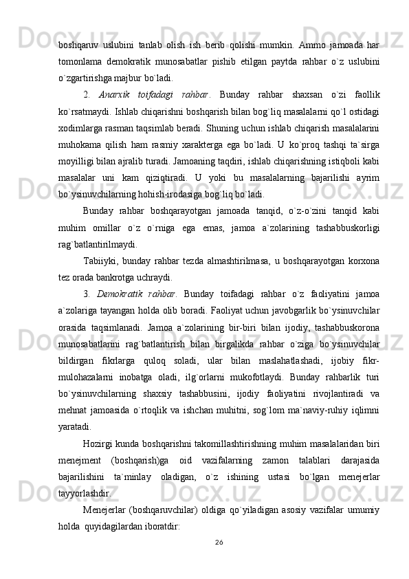 boshqaruv   uslubini   tanlab   olish   ish   berib   qolishi   mumkin.   Ammo   jamoada   har
tomonlama   demokratik   munosabatlar   pishib   etilgan   paytda   rahbar   o`z   uslubini
o`zgartirishga majbur bo`ladi.
2.   Anarxik   toifadagi   rahbar .   Bunday   rahbar   shaxsan   o`zi   faollik
ko`rsatmaydi. Ishlab chiqarishni boshqarish bilan bog`liq masalalarni qo`l ostidagi
xodimlarga rasman taqsimlab beradi. Shuning uchun ishlab chiqarish masalalarini
muhokama   qilish   ham   rasmiy   xarakterga   ega   bo`ladi.   U   ko`proq   tashqi   ta`sirga
moyilligi bilan ajralib turadi. Jamoaning taqdiri, ishlab chiqarishning istiqboli kabi
masalalar   uni   kam   qiziqtiradi.   U   yoki   bu   masalalarning   bajarilishi   ayrim
bo`ysinuvchilarning hohish-irodasiga bog`liq bo`ladi.
Bunday   rahbar   boshqarayotgan   jamoada   tanqid,   o`z-o`zini   tanqid   kabi
muhim   omillar   o`z   o`rniga   ega   emas,   jamoa   a`zolarining   tashabbuskorligi
rag`batlantirilmaydi. 
Tabiiyki,   bunday   rahbar   tezda   almashtirilmasa,   u   boshqarayotgan   korxona
tez orada bankrotga uchraydi.
3.   Demokratik   rahbar .   Bunday   toifadagi   rahbar   o`z   faoliyatini   jamoa
a`zolariga tayangan holda olib boradi. Faoliyat uchun javobgarlik bo`ysinuvchilar
orasida   taqsimlanadi.   Jamoa   a`zolarining   bir-biri   bilan   ijodiy,   tashabbuskorona
munosabatlarini   rag`batlantirish   bilan   birgalikda   rahbar   o`ziga   bo`ysinuvchilar
bildirgan   fikrlarga   quloq   soladi,   ular   bilan   maslahatlashadi,   ijobiy   fikr-
mulohazalarni   inobatga   oladi,   ilg`orlarni   mukofotlaydi.   Bunday   rahbarlik   turi
bo`ysinuvchilarning   shaxsiy   tashabbusini,   ijodiy   faoliyatini   rivojlantiradi   va
mehnat   jamoasida   o`rtoqlik   va   ishchan   muhitni,   sog`lom   ma`naviy-ruhiy   iqlimni
yaratadi. 
Hozirgi kunda boshqarishni takomillashtirishning muhim masalalaridan biri
menejment   (boshqarish)ga   oid   vazifalarning   zamon   talablari   darajasida
bajarilishini   ta`minlay   oladigan,   o`z   ishining   ustasi   bo`lgan   menejerlar
tayyorlashdir.
Menejerlar   (boshqaruvchilar)   oldiga   qo`yiladigan   asosiy   vazifalar   umumiy
holda  quyidagilardan iboratdir:
26 