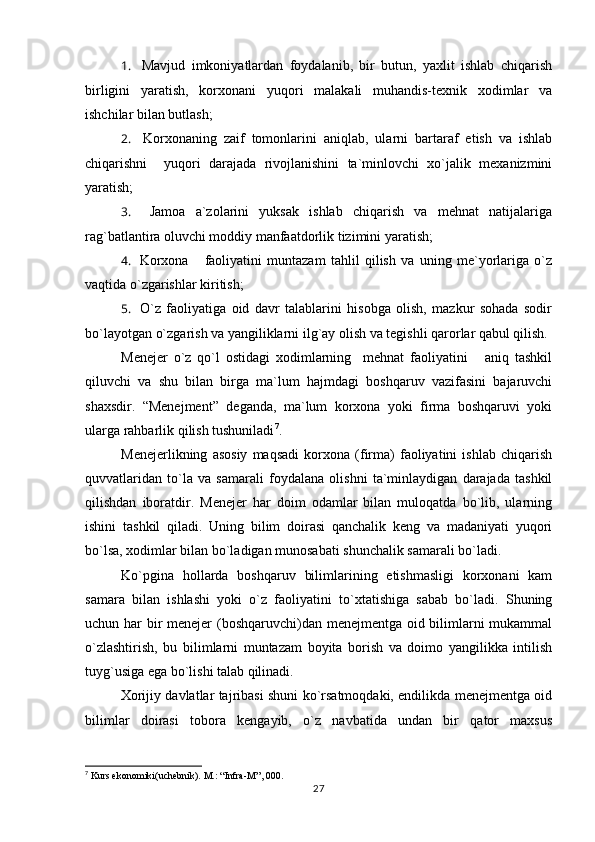 1.     Mavjud   imkoniyatlardan   foydalanib,   bir   butun,   yaxlit   ishlab   chiqarish
birligini   yaratish,   korxonani   yuqori   malakali   muhandis-texnik   xodimlar   va
ishchilar bilan butlash;
2.     Korxonaning   zaif   tomonlarini   aniqlab,   ularni   bartaraf   etish   va   ishlab
chiqarishni     yuqori   darajada   rivojlanishini   ta`minlovchi   xo`jalik   mexanizmini
yaratish;
3.     Jamoa   a`zolarini   yuksak   ishlab   chiqarish   va   mehnat   natijalariga
rag`batlantira oluvchi moddiy manfaatdorlik tizimini yaratish;
4.     Korxona       faoliyatini   muntazam   tahlil   qilish   va   uning   me`yorlariga   o`z
vaqtida o`zgarishlar kiritish;
5.     O`z   faoliyatiga   oid   davr   talablarini   hisobga   olish,   mazkur   sohada   sodir
bo`layotgan o`zgarish va yangiliklarni ilg`ay olish va tegishli qarorlar qabul qilish.
Menejer   o`z   qo`l   ostidagi   xodimlarning     mehnat   faoliyatini       aniq   tashkil
qiluvchi   va   shu   bilan   birga   ma`lum   hajmdagi   boshqaruv   vazifasini   bajaruvchi
shaxsdir.   “Menejment”   deganda,   ma`lum   korxona   yoki   firma   boshqaruvi   yoki
ularga rahbarlik qilish tushuniladi 7
.
Menejerlikning   asosiy   maqsadi   korxona   (firma)   faoliyatini   ishlab   chiqarish
quvvatlaridan   to`la   va   samarali   foydalana   olishni   ta`minlaydigan   darajada   tashkil
qilishdan   iboratdir.   Menejer   har   doim   odamlar   bilan   muloqatda   bo`lib,   ularning
ishini   tashkil   qiladi.   Uning   bilim   doirasi   qanchalik   keng   va   madaniyati   yuqori
bo`lsa, xodimlar bilan bo`ladigan munosabati shunchalik samarali bo`ladi.
Ko`pgina   hollarda   boshqaruv   bilimlarining   etishmasligi   korxonani   kam
samara   bilan   ishlashi   yoki   o`z   faoliyatini   to`xtatishiga   sabab   bo`ladi.   Shuning
uchun har bir  menejer  (boshqaruvchi)dan menejmentga oid bilimlarni  mukammal
o`zlashtirish,   bu   bilimlarni   muntazam   boyita   borish   va   doimo   yangilikka   intilish
tuyg`usiga ega bo`lishi talab qilinadi. 
Xorijiy davlatlar tajribasi shuni ko`rsatmoqdaki, endilikda menejmentga oid
bilimlar   doirasi   tobora   kengayib,   o`z   navbatida   undan   bir   qator   maxsus
7
 Kurs ekonomiki(uchebnik). M.: “Infra-M”, 000.
27 