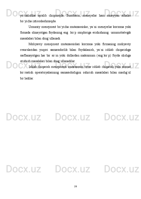 yo`nalishlar   ajralib   chiqmoqda.   Binobarin,   menejerlar   ham   muayyan   sohalar
bo`yicha ixtisoslashmoqda.
Umumiy menejment bo`yicha mutaxassislar, ya`ni menejerlar korxona yoki
firmada   olinayotgan   foydaning  eng     ko`p   miqdoriga   erishishning     umumstrategik
masalalari bilan shug`ullanadi.
Moliyaviy   menejment   mutaxassislari   korxona   yoki   firmaning   moliyaviy
resurslaridan   yuqori   samaradorlik   bilan   foydalanish,   ya`ni   ishlab   chiqarishga
sarflanayotgan   har   bir   so`m   yoki   dollardan   maksimum   (eng   ko`p)   foyda   olishga
erishish masalalari bilan shug`ullanadilar.
Ishlab chiqarish menejmenti  mutaxassisi  tovar  ishlab chiqarish yoki xizmat
ko`rsatish   operatsiyalarining   samaradorligini   oshirish   masalalari   bilan   mashg`ul
bo`ladilar.
28 