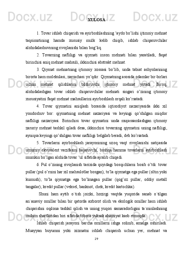 XULOSA
1. Tovar ishlab chiqarish va ayirboshlashning ‘aydo bo’lishi ijtimoiy mehnat
taqsimotining   hamda   xususiy   mulk   kelib   chiqib,   ishlab   chiqaruvchilar
alohidalashuvining rivojlanishi bilan bog’liq.  
2.   Tovarning   nafliligi   va   qiymati   inson   mehnati   bilan   yaratiladi,   faqat
birinchisi aniq mehnat mahsuli, ikkinchisi abstrakt mehnat.  
3.   Qiymat   mehnatning   ijtimoiy   xossasi   bo’lib,   unda   tabiat   ashyolarining
birorta ham molekulasi, zarrachasi yo’qdir.  Qiymatning asosida odamlar bir-birlari
uchun   mehnat   qilishlarini   bildiruvchi   ijtimoiy   mehnat   yotadi.   Biroq,
alohidalashgan   tovar   ishlab   chiqaruvchilar   mehnati   singari   o’zining   ijtimoiy
xususiyatini faqat mehnat mahsullarini ayirboshlash orqali ko’rsatadi.  
4.   Tovar   qiymatini   aniqlash   borasida   iqtisodiyot   nazariyasida   ikki   xil
yondoshuv   bor:   qiymatning   mehnat   nazariyasi   va   keyingi   qo’shilgan   miqdor
nafliligi   nazariyasi.   Birinchisi   tovar   qiymatini   unda   mujassamlashgan   ijtimoiy
zaruriy   mehnat   tashkil   qiladi   desa,   ikkinchisi   tovarning   qiymatini   uning   nafliligi,
ayniqsa keyingi qo’shilgan tovar nafliligi belgilab beradi, deb ko’rsatadi.  
5.   Tovarlarni   ayirboshlash   jarayonining   uzoq   vaqt   rivojlanishi   natijasida
umumiy   ekvivalent   vazifasini   bajaruvchi,   boshqa   hamma   tovarlarni   ayirboshlash
mumkin bo’lgan alohida tovar ‘ul sifatida ajralib chiqadi.  
6.   Pul   o’zining   rivojlanish   tarixida   quyidagi   bosqichlarni   bosib   o’tdi:   tovar
pullar (pul o’rnini har xil mahsulotlar bosgan); to’la qiymatga ega pullar (oltin yoki
kumush);   to’la   qiymatga   ega   bo’lmagan   pullar   (qog’oz   pullar,   oddiy   metall
tangalar); kredit pullar (veksel, banknot, chek, kredit kartochka).  
                      Shuni   ham   aytib   o`tish   joizki,   hozirgi   vaqtda   yuqorida   sanab   o`tilgan
an`anaviy   omillar   bilan   bir   qatorda   axborot   olish   va   ekologik   omillar   ham   ishlab
chiqarishni   oqilona   tashkil   qilish   va   uning   yuqori   samaradorligini   ta`minlashning
muhim shartlaridan biri sifatida tobora yuksak ahamiyat kasb etmoqda. 
Ishlab   chiqarish   jarayoni   barcha   omillarni   ishga   solinib,   amalga   oshiriladi.
Muayyan   buyumni   yoki   xizmatni   ishlab   chiqarish   uchun   yer,   mehnat   va
29 