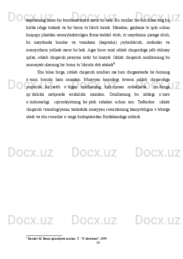 kapitalning biron-bir kombinatsiyasi zarur bo`ladi. Bu omillar bir-biri bilan bog`liq
holda  ishga  tushadi   va  bir-birini   to`ldirib  turadi.  Masalan,  gazlama   to`qish   uchun
huquqiy jihatdan rasmiylashtirilgan firma tashkil etish, er maydonini ijaraga olish,
bu   maydonda   binolar   va   texnikani   (kapitalni)   joylashtirish,   xodimlar   va
menejerlarni yollash zarur bo`ladi. Agar biror omil ishlab chiqarishga jalb etilmay
qolsa,   ishlab   chiqarish   jarayoni   sodir   bo`lmaydi.   Ishlab   chiqarish   omillarining   bu
xususiyati ularning bir-birini to`ldirishi deb ataladi 8
. 
Shu   bilan   birga,   ishlab   chiqarish   omillari   ma`lum   chegaralarda   bir-birining
o`rnini   bosishi   ham   mumkin.   Muayyan   hajmdagi   tovarni   ishlab   chiqarishga
yuqorida   ko`rsatib   o`tilgan   omillarning   turli-tuman   nisbatlarda     bir-biriga
qo`shilishi   natijasida   erishilishi   mumkin.   Omillarning   bu   xildagi   o`zaro
o`rinbosarligi     iqtisodiyotning   ko`plab   sohalari   uchun   xos.   Tadbirkor     ishlab
chiqarish texnologiyasini tanlashda muayyan resurslarning kamyobligini e`tiborga
oladi va shu resurslar o`rniga boshqalaridan foydalanishga intiladi.
           
8
 Rasulov M. Bozor iqtisodiyoti asoslari. T.: “O`zbekiston”, 1999.
30 