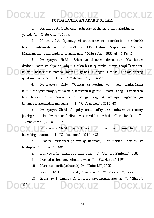 FOYDALANILGAN ADABIYOTLAR:
1. Karimov   I . A .  O ` zbekiston   iqtisodiy   islohotlarni   chuqurlashtirish  
yo ` lida .  T .: “ O ` zbekiston ”, 1995.
2. Karimov   I . A .   Iqtisodiyotni   erkinlashtirish ,   resurslardan   tejamkorlik
bilan   foydalanish   –   bosh   yo ` limiz .   O`zbekiston   Respublikasi   Vazirlar
Mahkamasining majlisida so`zlangan nutq. “Xalq so`zi”, 2002 yil, 15-fevral.
3. Mirziyoyev   Sh.M.   “Erkin   va   farovon,   demakratik   O’zbekiston
davlatini   mard  va   olijanob   xalqimiz   bilan   birga   quramiz”   mavzusidagi   Prezidenti
lavozimiga kirishish tantanali marosimiga bag’ishlangan Oliy Majlis palatalarining
qo’shma majlisidagi nutqi.-T.: “O’zbekiston” , 2016.-56.
4. Mirziyoyev   Sh.M.   “Qonun   ustuvorligi   va   inson   manfaatlarini
ta’minlash-yurt   taraqqiyoti   va  xalq  farovonligi   garovi   ”  mavzusidagi  O’zbekiston
Respublikasi   Konstitutiyasi   qabul   qilinganining   24   yilligiga   bag’ishlangan
tantanali marosimdagi ma’ruzasi. -  T.: “O’zbekiston” , 2016.-48.
5. Mirziyoyev   Sh.M.   Tanqidiy   tahlil,   qat’iy   tartib   intizom   va   shaxsiy
javobgarlik   –   har   bir   rahbar   faoliyatining   kundalik   qoidasi   bo’lishi   kerak.   -     T.:
“O’zbekiston” , 2016.-102 b.
6. Mirziyoyev   Sh.M.   Buyuk   kelajagimizni   mard   va   olijanob   halqimiz
bilan birga quramiz. - T.: “O’zbekiston” , 2016.- 488 b.
7. Amaliy   iqtisodiyot   ( o ` quv   qo ` llanmasi ).   Tarjimonlar   I . Fozilov   va
boshqalar .  T.: “Sharq”, 1996.
8. Butikov   I .  Qimmatli   qog ` ozlar   bozori .  T .: “ Konsauditinform ”, 2001.
9. Doklad o chelovecheskom razvitii. T. “O`zbekiston”,1993.
10. Kurs ekonomiki(uchebnik). M.: “Infra-M”, 2000.
11. Rasulov M. Bozor iqtisodiyoti asoslari. T.: “O`zbekiston”, 1999.
12. Ergashev   T.,Ismatov   R.   Iqtisodiy   savodxonlik   asoslari.   T.:   “Sharq”,
2001.
31 