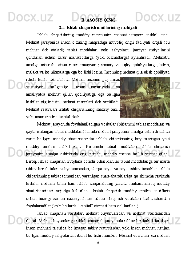 II. ASOSIY QISM
2.1. Ishlab chiqarish omillarining mohiyati
Ishlab   chiqarishning   moddiy   mazmunini   mehnat   jarayoni   tashkil   etadi.
Mehnat   jarayonida   inson   o`zining   maqsadiga   muvofiq   ongli   faoliyati   orqali   (bu
mehnat   deb   ataladi)   tabiat   moddalari   yoki   ashyolarni   jamiyat   ehtiyojlarini
qondirish   uchun   zarur   mahsulotlarga   (yoki   xizmatlarga)   aylantiradi.   Mehnatni
amalga   oshirish   uchun   inson   muayyan   jismoniy   va   aqliy   qobiliyatlarga,   bilim,
malaka va ko`nikmalarga ega bo`lishi lozim. Insonning mehnat qila olish qobiliyati
ishchi   kuchi   deb   ataladi.   Mehnat   insonning   ajralmas
xususiyati   bo`lganligi   uchun   nazariyada   va
amaliyotda   mehnat   qilish   qobiliyatiga   ega   bo`lgan
kishilar   yig`indisini   mehnat   resurslari   deb   yuritiladi.
Mehnat   resurslari   ishlab   chiqarishning   shaxsiy   omili
yoki inson omilini tashkil etadi.
Mehnat jarayonida foydalaniladigan vositalar (birlamchi tabiat moddalari va
qayta ishlangan tabiat moddalari) hamda mehnat jarayonini amalga oshirish uchun
zarur   bo`lgan   moddiy   shart-sharoitlar   ishlab   chiqarishning   buyumlashgan   yoki
moddiy   omilini   tashkil   etadi.   Birlamchi   tabiat   moddalari   ishlab   chiqarish
jarayonini   amalga   oshirishda   eng   birinchi   moddiy   manba   bo`lib   xizmat   qiladi.
Biroq, ishlab chiqarish rivojlana borishi bilan kishilar tabiat moddalariga bir marta
ishlov berish bilan kifoyalanmasdan, ularga qayta va qayta ishlov beradilar. Ishlab
chiqarishning  tabiat  tomonidan  yaratilgan  shart-sharoitlariga  qo`shimcha   ravishda
kishilar   mehnati   bilan   ham   ishlab   chiqarishning   yanada   mukammalroq   moddiy
shart-sharoitlari   vujudga   keltiriladi.   Ishlab   chiqarish   moddiy   omilini   ta`riflash
uchun   hozirgi   zamon   nazariyachilari   ishlab   chiqarish   vositalari   tushunchasidan
foydalanadilar (ko`p hollarda “kapital” atamasi ham qo`llaniladi).
Ishlab   chiqarish   vositalari   mehnat   buyumlaridan   va   mehnat   vositalaridan
iborat. Mehnat buyumlariga ishlab chiqarish jarayonida ishlov beriladi. Ular ilgari
inson   mehnati   ta`sirida   bo`lmagan   tabiiy  resurslardan   yoki   inson   mehnati   natijasi
bo`lgan moddiy ashyolardan iborat bo`lishi mumkin. Mehnat vositalari esa mehnat
6 