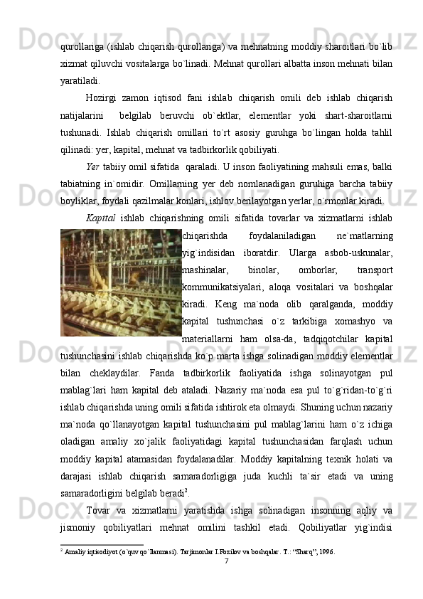 qurollariga (ishlab chiqarish qurollariga)  va mehnatning moddiy sharoitlari bo`lib
xizmat qiluvchi vositalarga bo`linadi. Mehnat qurollari albatta inson mehnati bilan
yaratiladi.
Hozirgi   zamon   iqtisod   fani   ishlab   chiqarish   omili   deb   ishlab   chiqarish
natijalarini     belgilab   beruvchi   ob`ektlar,   elementlar   yoki   shart-sharoitlarni
tushunadi.   Ishlab   chiqarish   omillari   to`rt   asosiy   guruhga   bo`lingan   holda   tahlil
qilinadi: yer, kapital, mehnat va tadbirkorlik qobiliyati. 
Yer   tabiiy omil sifatida   qaraladi. U inson faoliyatining mahsuli emas, balki
tabiatning   in`omidir.   Omillarning   yer   deb   nomlanadigan   guruhiga   barcha   tabiiy
boyliklar, foydali qazilmalar konlari, ishlov berilayotgan yerlar, o`rmonlar kiradi.
Kapital   ishlab   chiqarishning   omili   sifatida   tovarlar   va   xizmatlarni   ishlab
chiqarishda   foydalaniladigan   ne`matlarning
yig`indisidan   iboratdir.   Ularga   asbob-uskunalar,
mashinalar,   binolar,   omborlar,   transport
kommunikatsiyalari,   aloqa   vositalari   va   boshqalar
kiradi.   Keng   ma`noda   olib   qaralganda,   moddiy
kapital   tushunchasi   o`z   tarkibiga   xomashyo   va
materiallarni   ham   olsa-da,   tadqiqotchilar   kapital
tushunchasini  ishlab chiqarishda  ko`p marta ishga  solinadigan moddiy elementlar
bilan   cheklaydilar.   Fanda   tadbirkorlik   faoliyatida   ishga   solinayotgan   pul
mablag`lari   ham   kapital   deb   ataladi.   Nazariy   ma`noda   esa   pul   to`g`ridan-to`g`ri
ishlab chiqarishda uning omili sifatida ishtirok eta olmaydi. Shuning uchun nazariy
ma`noda   qo`llanayotgan   kapital   tushunchasini   pul   mablag`larini   ham   o`z   ichiga
oladigan   amaliy   xo`jalik   faoliyatidagi   kapital   tushunchasidan   farqlash   uchun
moddiy   kapital   atamasidan   foydalanadilar.   Moddiy   kapitalning   texnik   holati   va
darajasi   ishlab   chiqarish   samaradorligiga   juda   kuchli   ta`sir   etadi   va   uning
samaradorligini belgilab beradi 2
. 
Tovar   va   xizmatlarni   yaratishda   ishga   solinadigan   insonning   aqliy   va
jismoniy   qobiliyatlari   mehnat   omilini   tashkil   etadi.   Qobiliyatlar   yig`indisi
2
 Amaliy iqtisodiyot (o`quv qo`llanmasi). Tarjimonlar I.Fozilov va boshqalar.  T.: “Sharq”, 1996.
7 
