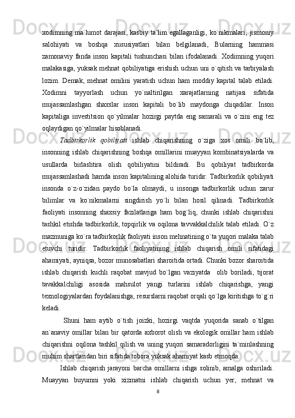 xodimning  ma`lumot   darajasi,  kasbiy   ta`lim  egallaganligi,   ko`nikmalari,  jismoniy
salohiyati   va   boshqa   xususiyatlari   bilan   belgilanadi,   Bularning   hammasi
zamonaviy   fanda   inson   kapitali   tushunchasi   bilan   ifodalanadi.   Xodimning   yuqori
malakasiga, yuksak mehnat qobiliyatiga erishish uchun uni o`qitish va tarbiyalash
lozim.   Demak,   mehnat   omilini   yaratish   uchun   ham   moddiy   kapital   talab   etiladi.
Xodimni   tayyorlash   uchun   yo`naltirilgan   xarajatlarning   natijasi   sifatida
mujassamlashgan   shaxslar   inson   kapitali   bo`lib   maydonga   chiqadilar.   Inson
kapitaliga   investitsion   qo`yilmalar   hozirgi   paytda   eng   samarali   va   o`zini   eng   tez
oqlaydigan qo`yilmalar hisoblanadi. 
Tadbirkorlik   qobiliyati   ishlab   chiqarishning   o`ziga   xos   omili   bo`lib,
insonning   ishlab   chiqarishning   boshqa   omillarini   muayyan   kombinatsiyalarda   va
usullarda   birlashtira   olish   qobiliyatini   bildiradi.   Bu   qobiliyat   tadbirkorda
mujassamlashadi  hamda inson kapitalining alohida turidir. Tadbirkorlik qobiliyati
insonda   o`z-o`zidan   paydo   bo`la   olmaydi,   u   insonga   tadbirkorlik   uchun   zarur
bilimlar   va   ko`nikmalarni   singdirish   yo`li   bilan   hosil   qilinadi.   Tadbirkorlik
faoliyati   insonning   shaxsiy   fazilatlariga   ham   bog`liq,   chunki   ishlab   chiqarishni
tashkil   etishda  tadbirkorlik, topqirlik va  oqilona tavvakkalchilik  talab  etiladi. O`z
mazmuniga ko`ra tadbirkorlik faoliyati inson mehnatining o`ta yuqori malaka talab
etuvchi   turidir.   Tadbirkorlik   faoliyatining   ishlab   chiqarish   omili   sifatidagi
ahamiyati, ayniqsa, bozor munosabatlari sharoitida ortadi. Chunki bozor sharoitida
ishlab   chiqarish   kuchli   raqobat   mavjud   bo`lgan   vaziyatda     olib   boriladi,   tijorat
tavakkalchiligi   asosida   mahsulot   yangi   turlarini   ishlab   chiqarishga,   yangi
texnologiyalardan foydalanishga, resurslarni raqobat orqali qo`lga kiritishga to`g`ri
keladi.
                      Shuni   ham   aytib   o`tish   joizki,   hozirgi   vaqtda   yuqorida   sanab   o`tilgan
an`anaviy   omillar   bilan   bir   qatorda   axborot   olish   va   ekologik   omillar   ham   ishlab
chiqarishni   oqilona   tashkil   qilish   va   uning   yuqori   samaradorligini   ta`minlashning
muhim shartlaridan biri sifatida tobora yuksak ahamiyat kasb etmoqda. 
Ishlab   chiqarish   jarayoni   barcha   omillarni   ishga   solinib,   amalga   oshiriladi.
Muayyan   buyumni   yoki   xizmatni   ishlab   chiqarish   uchun   yer,   mehnat   va
8 