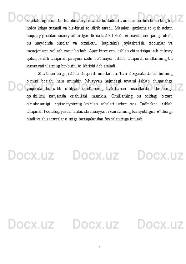 kapitalning biron-bir kombinatsiyasi zarur bo`ladi. Bu omillar bir-biri bilan bog`liq
holda  ishga  tushadi   va  bir-birini   to`ldirib  turadi.  Masalan,  gazlama   to`qish   uchun
huquqiy jihatdan rasmiylashtirilgan firma tashkil etish, er maydonini ijaraga olish,
bu   maydonda   binolar   va   texnikani   (kapitalni)   joylashtirish,   xodimlar   va
menejerlarni yollash zarur bo`ladi. Agar biror omil ishlab chiqarishga jalb etilmay
qolsa,   ishlab   chiqarish   jarayoni   sodir   bo`lmaydi.   Ishlab   chiqarish   omillarining   bu
xususiyati ularning bir-birini to`ldirishi deb ataladi. 
Shu   bilan   birga,   ishlab   chiqarish   omillari   ma`lum   chegaralarda   bir-birining
o`rnini   bosishi   ham   mumkin.   Muayyan   hajmdagi   tovarni   ishlab   chiqarishga
yuqorida   ko`rsatib   o`tilgan   omillarning   turli-tuman   nisbatlarda     bir-biriga
qo`shilishi   natijasida   erishilishi   mumkin.   Omillarning   bu   xildagi   o`zaro
o`rinbosarligi     iqtisodiyotning   ko`plab   sohalari   uchun   xos.   Tadbirkor     ishlab
chiqarish texnologiyasini tanlashda muayyan resurslarning kamyobligini e`tiborga
oladi va shu resurslar o`rniga boshqalaridan foydalanishga intiladi.
9 