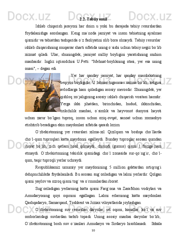 2.2. Tabiiy omil
Ishlab   chiqarish   jarayoni   har   doim   u   yoki   bu   darajada   tabiiy   resurslardan
foydalanishga   asoslangan.   Keng   ma`noda   jamiyat   va   inson   tabiatning   ajralmas
qismidir va tabiatdan tashqarida o`z faoliyatini olib bora olmaydi. Tabiiy resurslar  
ishlab chiqarishning muqarrar sharti sifatida uning o`sishi uchun tabiiy negiz bo`lib
xizmat   qiladi.   Ular,   shuningdek,   jamiyat   milliy   boyligini   yaratishning   muhim
manbaidir.   Ingliz   iqtisodchisi   U.Petti:   "Mehnat-boylikning   otasi,   yer   esa   uning
onasi", – degan edi.
Yer   har   qanday   jamiyat,   har   qanday   mamlakatning
beqiyos boyligidir. U bitmas-tuganmas xazina bo`lib, kelgusi
avlodlarga   ham   qoladigan   asosiy   merosdir.   Shuningdek,   yer
qishloq xo`jaligining asosiy ishlab chiqarish vositasi  hamdir.
Yerga   ikki   jihatdan,   birinchidan,   hudud,   ikkinchidan,
tirikchilik   manbai,   o`simlik   va   hayvonot   dunyosi   hayoti
uchun   zarur   bo`lgan   tuproq,   inson   uchun   oziq-ovqat,   sanoat   uchun   xomashyo
etishtirib beradigan ekin maydonlari sifatida qarash lozim. 
O`zbekistonning   yer   resurslari   xilma-xil.   Qizilqum   va   boshqa   cho`llarda
cho`l-qum tuproqlari katta maydonni egallaydi. Bunday tuproqlar  asosan  qumdan
iborat   bo`lib,   zich   qatlam   hosil   qilmaydi,   chirindi   (gumus)   qismi   1   foizga   ham
etmaydi.   O`zbekistonning   tekislik   qismidagi   cho`l   zonasida   sur-qo`ng`ir,   cho`l-
qum, taqir tuproqli yerlar uchraydi.
Respublikamiz   umumiy   yer   maydonining   5   million   gektardan   ortiqrog`i
dehqonchilikda foydalaniladi. Bu asosan sug`oriladigan va lalmi yerlardir. Qolgan
qismi yaylov va ozroq qismi tog` va o`rmonlardan iborat.
Sug`oriladigan   yerlarning   katta   qismi   Farg`ona   va   Zarafshon   vodiylari   va
Amudaryoning   quyi   oqimini   egallagan.   Lalmi   erlarninng   katta   maydonlari
Qashqadaryo, Samarqand, Toshkent va Jizzax viloyatlarida joylashgan.
O`zbekistonning   suv   resurslari   daryolar,   sel   oqimi,   kanallar,   ko`l   va   suv
omborlaridagi   suvlardan   tarkib   topadi.   Uning   asosiy   manbai   daryolar   bo`lib,  
O`zbekistonning   bosh   suv   o`zanlari   Amudaryo   va   Sirdaryo   hisoblanadi.       Ikkala
10 