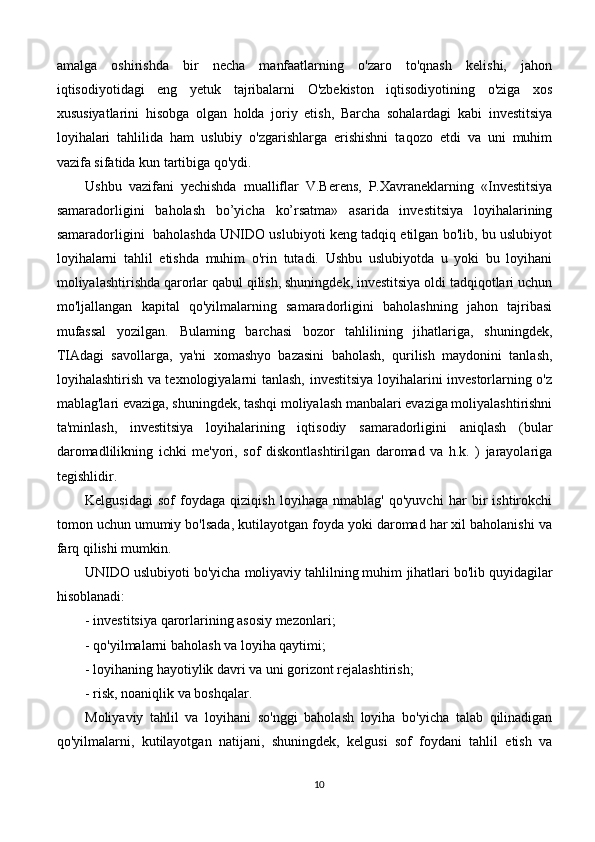 amalga   oshirishda   bir   necha   manfaatlarning   o'zaro   to'qnash   kelishi,   jahon
iqtisodiyotidagi   eng   yetuk   tajribalarni   O'zbekiston   iqtisodiyotining   o'ziga   xos
xususiyatlarini   hisobga   olgan   holda   joriy   etish,   Barcha   sohalardagi   kabi   investitsiya
loyihalari   tahlilida   ham   uslubiy   o'zgarishlarga   erishishni   taqozo   etdi   va   uni   muhim
vazifa sifatida kun tartibiga qo'ydi.
Ushbu   vazifani   yechishda   mualliflar   V.Berens,   P.Xavraneklarning   «Investitsiya
samaradorligini   baholash   bo’yicha   ko’rsatma»   asarida   investitsiya   loyihalarining
samaradorligini   baholashda UNIDO uslubiyoti keng tadqiq etilgan bo'lib, bu uslubiyot
loyihalarni   tahlil   etishda   muhim   o'rin   tutadi.   Ushbu   uslubiyotda   u   yoki   bu   loyihani
moliyalashtirishda qarorlar qabul qilish, shuningdek, investitsiya oldi tadqiqotlari uchun
mo'ljallangan   kapital   qo'yilmalarning   samaradorligini   baholashning   jahon   tajribasi
mufassal   yozilgan.   Bulaming   barchasi   bozor   tahlilining   jihatlariga,   shuningdek,
TIAdagi   savollarga,   ya'ni   xomashyo   bazasini   baholash,   qurilish   maydonini   tanlash,
loyihalashtirish va texnologiyalarni tanlash, investitsiya loyihalarini investorlarning o'z
mablag'lari evaziga, shuningdek, tashqi moliyalash manbalari evaziga moliyalashtirishni
ta'minlash,   investitsiya   loyihalarining   iqtisodiy   samaradorligini   aniqlash   (bular
daromadlilikning   ichki   me'yori,   sof   diskontlashtirilgan   daromad   va   h.k.   )   jarayolariga
tegishlidir.
Kelgusidagi   sof   foydaga   qiziqish   loyihaga   nmablag'   qo'yuvchi   har   bir   ishtirokchi
tomon uchun umumiy bo'lsada, kutilayotgan foyda yoki daromad har xil baholanishi va
farq qilishi mumkin.
UNIDO uslubiyoti bo'yicha moliyaviy tahlilning muhim   jihatlari bo'lib quyidagilar
hisoblanadi:
- investitsiya qarorlarining asosiy mezonlari;
- qo'yilmalarni baholash va loyiha qaytimi;
- loyihaning hayotiylik davri va uni gorizont rejalashtirish;
- risk, noaniqlik va boshqalar.
Moliyaviy   tahlil   va   loyihani   so'nggi   baholash   loyiha   bo'yicha   talab   qilinadigan
qo'yilmalarni,   kutilayotgan   natijani,   shuningdek,   kelgusi   sof   foydani   tahlil   etish   va
10 