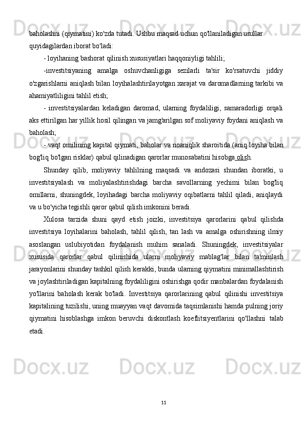 baholashni (qiymatini) ko'zda tutadi. Ushbu maqsad uchun qo'llaniladigan usullar
quyidagilardan iborat bo'ladi:
- loyihaning bashorat qilinish xususiyatlari haqqoniyligi tahlili;
-investitsiyaning   amalga   oshuvchanligiga   sezilarli   ta'sir   ko'rsatuvchi   jiddiy
o'zgarishlarni aniqlash bilan loyihalashtirilayotgan xarajat va daromadlarning tarkibi va
ahamiyatliligini tahlil etish;
-   investitsiyalardan   keladigan   daromad,   ularning   foydaliligi,   samaradorligi   orqali
aks ettirilgan har yillik hosil qilingan va jamg'arilgan sof moliyaviy foydani aniqlash va
baholash;
- vaqt omilining kapital qiymati, baholar va noaniqlik sharoitida (aniq loyiha bilan
bog'liq bo'lgan risklar) qabul qilinadigan qarorlar munosabatini hisobga  olis h.
Shunday   qilib,   moliyaviy   tahlilning   maqsadi   va   andozasi   shundan   iboratki,   u
investitsiyalash   va   moliyalashtirishdagi   barcha   savollarning   yechimi   bilan   bog'liq
omillarni,   shuningdek,   loyihadagi   barcha   moliyaviy   oqibatlarni   tahlil   qiladi,   aniqlaydi
va u bo'yicha tegishli qaror qabul qilish imkonini beradi.
Xulosa   tarzida   shuni   qayd   etish   joizki,   investitsiya   qarorlarini   qabul   qilishda
investitsiya   loyihalarini   baholash,   tahlil   qilish,   tan   lash   va   amalga   oshirishning   ilmiy
asoslangan   uslubiyotidan   foydalanish   muhim   sanaladi.   Shuningdek,   investitsiyalar
xususida   qarorlar   qabul   qilinishida   ularni   moliyaviy   mablag'lar   bilan   ta'minlash
jarayonlarini shunday tashkil qilish kerakki, bunda   ularning qiymatini minimallashtirish
va joylashtiriladigan kapitalning foydaliligini oshirishga qodir manbalardan foydalanish
yo'llarini   baholash   kerak   bo'ladi.   Investitsiya   qarorlarining   qabul   qilinishi   investitsiya
kapitalining tuzilishi, uning muayyan vaqt   davomida taqsimlanishi hamda pulning joriy
qiymatini   hisoblashga   imkon   beruvchi   diskontlash   koeflitsiyentlarini   qo'llashni   talab
etadi.
11 