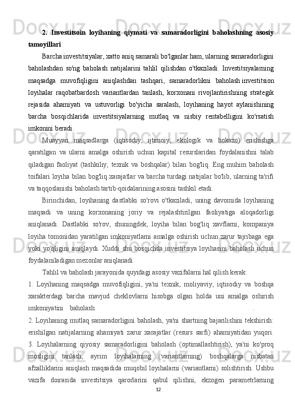 2.   Investitsoin   loyihaning   qiymati   va   samaradorligini   baholashning   asosiy
tamoyillari
Barcha investitsiyalar, xatto aniq samarali bo'lganlar ham, ularning samaradorligini
baholashdan   so'ng   baholash   natijalarini   tahlil   qilishdan   o'tkaziladi.   Investitsiyalarning
maqsadga   muvofiqligini   aniqlashdan   tashqari,   samaradorlikni   baholash   investitsion
loyihalar   raqobatbardosh   variantlardan   tanlash,   korxonani   rivojlantirishning   strategik
rejasida   ahamiyati   va   ustuvorligi   bo'yicha   saralash,   loyihaning   hayot   aylanishining
barcha   bosqichlarida   investitsiyalarning   mutlaq   va   nisbiy   rentabelligini   ko'rsatish
imkonini beradi.
Muayyan   maqsadlarga   (iqtisodiy,   ijtimoiy,   ekologik   va   hokazo)   erishishga
qaratilgan   va   ularni   amalga   oshirish   uchun   kapital   resurslaridan   foydalanishni   talab
qiladigan   faoliyat   (tashkiliy,   texnik   va   boshqalar)   bilan   bog'liq.   Eng   muhim   baholash
toifalari loyiha bilan bog'liq xarajatlar va barcha turdagi natijalar bo'lib, ularning ta'rifi
va taqqoslanishi baholash tartib-qoidalarining asosini tashkil etadi.
Birinchidan,   loyihaning   dastlabki   so'rovi   o'tkaziladi,   uning   davomida   loyihaning
maqsadi   va   uning   korxonaning   joriy   va   rejalashtirilgan   faoliyatiga   aloqadorligi
aniqlanadi.   Dastlabki   so'rov,   shuningdek,   loyiha   bilan   bog'liq   xavflarni,   kompaniya
loyiha   tomonidan   yaratilgan   imkoniyatlarni   amalga   oshirish   uchun   zarur   tajribaga   ega
yoki   yo'qligini   aniqlaydi.   Xuddi   shu   bosqichda   investitsiya   loyihasini   baholash   uchun
foydalaniladigan mezonlar aniqlanadi.
Tahlil va baholash jarayonida quyidagi asosiy vazifalarni hal qilish kerak:
1.   Loyihaning   maqsadga   muvofiqligini,   ya'ni   texnik,   moliyaviy,   iqtisodiy   va   boshqa
xarakterdagi   barcha   mavjud   cheklovlarni   hisobga   olgan   holda   uni   amalga   oshirish
imkoniyatini   baholash                                                   .      
2. Loyihaning mutlaq samaradorligini baholash, ya'ni shartning bajarilishini tekshirish:
erishilgan   natijalarning   ahamiyati   zarur   xarajatlar   (resurs   sarfi)   ahamiyatidan   yuqori.
3.   Loyihalarning   qiyosiy   samaradorligini   baholash   (optimallashtirish),   ya'ni   ko'proq
mosligini   tanlash,   ayrim   loyihalarning   (variantlarning)   boshqalarga   nisbatan
afzalliklarini   aniqlash   maqsadida   muqobil   loyihalarni   (variantlarni)   solishtirish.   Ushbu
vazifa   doirasida   investitsiya   qarorlarini   qabul   qilishni,   ekzogen   parametrlarning
12
