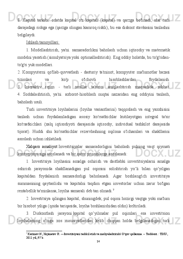 8.   Kapital   tarkibi:   odatda   kapital   o'z   kapitali   (kapital)   va   qarzga   bo'linadi,   ular   turli
darajadagi riskga ega (qarzga olingan kamroq riskli), bu esa diskont stavkasini tanlashni
belgilaydi.
Ishlash tamoyillari:
1.   Modellashtirish,   ya'ni.   samaradorlikni   baholash   uchun   iqtisodiy   va   matematik
modelni yaratish (simulyatsiya yoki optimallashtirish). Eng oddiy holatda, bu to'g'ridan-
to'g'ri yuk modellari.
2.   Kompyuterni   qo'llab-quvvatlash   -   dasturiy   ta'minot,   kompyuter   ma'lumotlar   bazasi
tizimlari   va   ko'p   o'lchovli   hisoblashlardan   foydalanish.
3.   Interaktiv   rejim   -   turli   omillar   ta'sirini   aniqlashtirish   maqsadida   suhbat.
4.   Soddalashtirish,   ya'ni.   axborot-hisoblash   nuqtai   nazaridan   eng   oddiyini   tanlash,
baholash usuli.
Turli   investitsiya   loyihalarini   (loyiha   variantlarini)   taqqoslash   va   eng   yaxshisini
tanlash   uchun   foydalaniladigan   asosiy   ko'rsatkichlar   kutilayotgan   integral   ta'sir
ko'rsatkichlari   (xalq   iqtisodiyoti   darajasida   iqtisodiy,   individual   tashkilot   darajasida
tijorat).   Huddi   shu   ko'rsatkichlar   rezervlashning   oqilona   o'lchamlari   va   shakllarini
asoslash uchun ishlatiladi.
Xalqaro   amaliyot   Investitsiyalar   samaradorligini   baholash   pulning   vaqt   qiymati
kontseptsiyasiga asoslanadi va bir qator prinsiplarga asoslanadi:
1.   Investitsiya   loyihasini   amalga   oshirish   va   dastlabki   investitsiyalarni   amalga
oshirish   jarayonida   shakllanadigan   pul   oqimini   solishtirish   yo‘li   bilan   qo‘yilgan
kapitaldan   foydalanish   samaradorligi   baholanadi.   Agar   boshlang'ich   investitsiya
summasining   qaytarilishi   va   kapitalni   taqdim   etgan   investorlar   uchun   zarur   bo'lgan
rentabellik ta'minlansa, loyiha samarali deb tan olinadi. 7
2. Investitsiya qilingan kapital, shuningdek, pul oqimi hozirgi vaqtga yoki ma'lum
bir hisobot yiliga (qoida tariqasida, loyiha boshlanishidan oldin) keltiriladi.
3.   Diskontlash   jarayoni   kapital   qo’yilmalar   pul   oqimlari   esa   investitsion
loyihalarning   o‘ziga   xos   xususiyatlaridan   kelib   chiqqan   holda   belgilanadigan   turli
7
  Karimov N, Xojimatov R. ―Investitsiyani tashkil etish va moliyalashtirish  O‘quv qollanma. – ‖ Т oshkent.:  Т DIU, 
2011 yil, 97 b.
14 