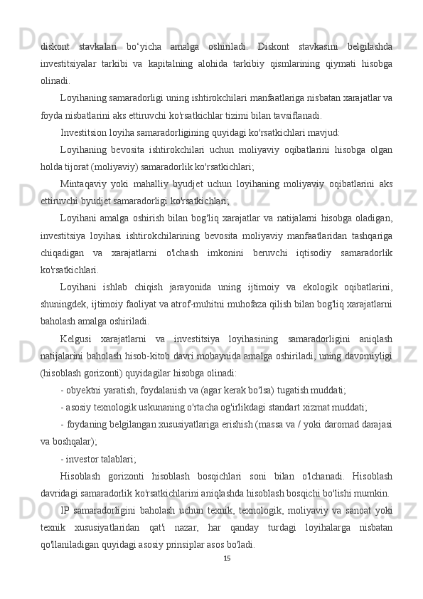 diskont   stavkalari   bo‘yicha   amalga   oshiriladi.   Diskont   stavkasini   belgilashda
investitsiyalar   tarkibi   va   kapitalning   alohida   tarkibiy   qismlarining   qiymati   hisobga
olinadi.
Loyihaning samaradorligi uning ishtirokchilari manfaatlariga nisbatan xarajatlar va
foyda nisbatlarini aks ettiruvchi ko'rsatkichlar tizimi bilan tavsiflanadi.
Investitsion loyiha samaradorligining quyidagi ko'rsatkichlari mavjud:
Loyihaning   bevosita   ishtirokchilari   uchun   moliyaviy   oqibatlarini   hisobga   olgan
holda tijorat (moliyaviy) samaradorlik ko'rsatkichlari;
Mintaqaviy   yoki   mahalliy   byudjet   uchun   loyihaning   moliyaviy   oqibatlarini   aks
ettiruvchi byudjet samaradorligi ko'rsatkichlari;
Loyihani   amalga   oshirish   bilan   bog'liq   xarajatlar   va   natijalarni   hisobga   oladigan,
investitsiya   loyihasi   ishtirokchilarining   bevosita   moliyaviy   manfaatlaridan   tashqariga
chiqadigan   va   xarajatlarni   o'lchash   imkonini   beruvchi   iqtisodiy   samaradorlik
ko'rsatkichlari.
Loyihani   ishlab   chiqish   jarayonida   uning   ijtimoiy   va   ekologik   oqibatlarini,
shuningdek, ijtimoiy faoliyat va atrof-muhitni muhofaza qilish bilan bog'liq xarajatlarni
baholash amalga oshiriladi.
Kelgusi   xarajatlarni   va   investitsiya   loyihasining   samaradorligini   aniqlash
natijalarini baholash hisob-kitob davri mobaynida amalga oshiriladi, uning davomiyligi
(hisoblash gorizonti) quyidagilar hisobga olinadi:
- obyektni yaratish, foydalanish va (agar kerak bo'lsa) tugatish muddati;
- asosiy texnologik uskunaning o'rtacha og'irlikdagi standart xizmat muddati;
- foydaning belgilangan xususiyatlariga erishish (massa va / yoki daromad darajasi
va boshqalar);
- investor talablari; 
Hisoblash   gorizonti   hisoblash   bosqichlari   soni   bilan   o'lchanadi.   Hisoblash
davridagi samaradorlik ko'rsatkichlarini aniqlashda hisoblash bosqichi bo'lishi mumkin.
IP   samaradorligini   baholash   uchun   texnik,   texnologik,   moliyaviy   va   sanoat   yoki
texnik   xususiyatlaridan   qat'i   nazar,   har   qanday   turdagi   loyihalarga   nisbatan
qo'llaniladigan quyidagi asosiy prinsiplar asos bo'ladi.
15 