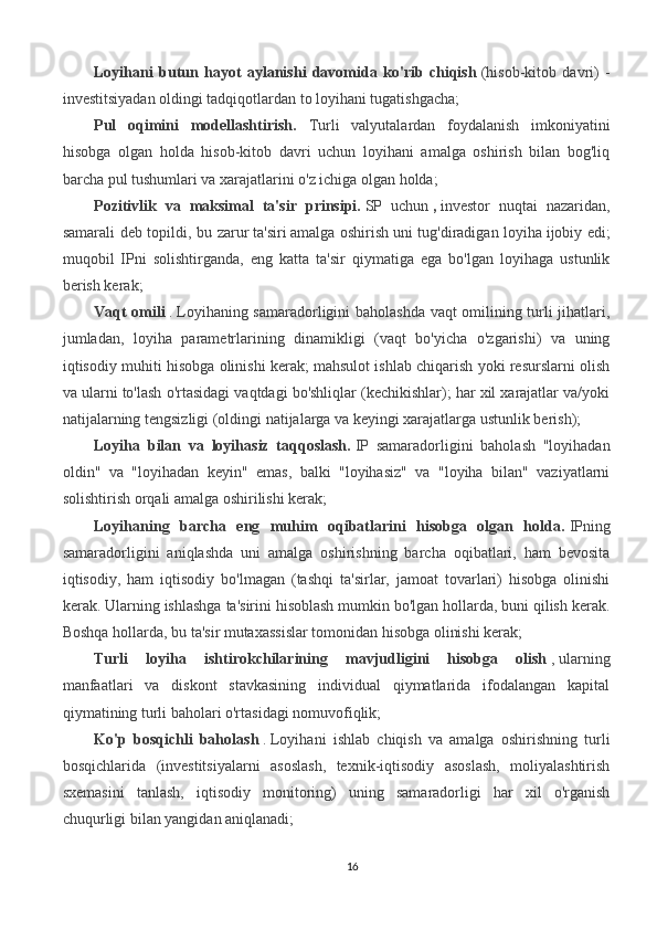 Loyihani   butun   hayot   aylanishi   davomida   ko'rib   chiqish   (hisob-kitob   davri)   -
investitsiyadan oldingi tadqiqotlardan to loyihani tugatishgacha;
Pul   oqimini   modellashtirish.   Turli   valyutalardan   foydalanish   imkoniyatini
hisobga   olgan   holda   hisob-kitob   davri   uchun   loyihani   amalga   oshirish   bilan   bog'liq
barcha pul tushumlari va xarajatlarini o'z ichiga olgan holda;
Pozitivlik   va   maksimal   ta'sir   prinsipi.   SP   uchun   ,   investor   nuqtai   nazaridan,
samarali deb topildi, bu zarur   ta'siri   amalga oshirish   uni tug'diradigan loyiha   ijobiy edi;
muqobil   IPni   solishtirganda,   eng   katta   ta'sir   qiymatiga   ega   bo'lgan   loyihaga   ustunlik
berish kerak;
Vaqt omili   .   Loyihaning samaradorligini baholashda vaqt omilining turli jihatlari,
jumladan,   loyiha   parametrlarining   dinamikligi   (vaqt   bo'yicha   o'zgarishi)   va   uning
iqtisodiy muhiti hisobga olinishi kerak; mahsulot ishlab chiqarish yoki resurslarni olish
va ularni to'lash o'rtasidagi vaqtdagi bo'shliqlar (kechikishlar); har xil xarajatlar va/yoki
natijalarning tengsizligi (oldingi natijalarga va keyingi xarajatlarga ustunlik berish);
Loyiha   bilan   va   loyihasiz   taqqoslash.   IP   samaradorligini   baholash   "loyihadan
oldin"   va   "loyihadan   keyin"   emas,   balki   "loyihasiz"   va   "loyiha   bilan"   vaziyatlarni
solishtirish orqali amalga oshirilishi kerak;
Loyihaning   barcha   eng   muhim   oqibatlarini   hisobga   olgan   holda.   IPning
samaradorligini   aniqlashda   uni   amalga   oshirishning   barcha   oqibatlari,   ham   bevosita
iqtisodiy,   ham   iqtisodiy   bo'lmagan   (tashqi   ta'sirlar,   jamoat   tovarlari)   hisobga   olinishi
kerak. Ularning ishlashga ta'sirini hisoblash mumkin bo'lgan hollarda, buni qilish kerak.
Boshqa hollarda, bu ta'sir mutaxassislar tomonidan hisobga olinishi kerak;
Turli   loyiha   ishtirokchilarining   mavjudligini   hisobga   olish   ,   ularning
manfaatlari   va   diskont   stavkasining   individual   qiymatlarida   ifodalangan   kapital
qiymatining turli baholari o'rtasidagi nomuvofiqlik;
Ko'p   bosqichli   baholash   .   Loyihani   ishlab   chiqish   va   amalga   oshirishning   turli
bosqichlarida   (investitsiyalarni   asoslash,   texnik-iqtisodiy   asoslash,   moliyalashtirish
sxemasini   tanlash,   iqtisodiy   monitoring)   uning   samaradorligi   har   xil   o'rganish
chuqurligi bilan yangidan aniqlanadi;
16 