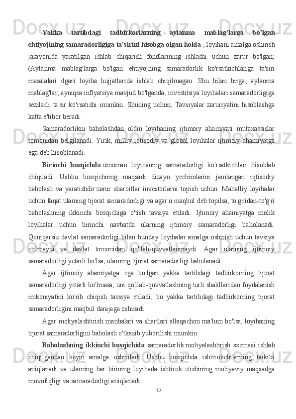 Yakka   tartibdagi   tadbirkorlarning   aylanma   mablag'larga   bo'lgan
ehtiyojining samaradorligiga ta'sirini hisobga olgan holda   ,   loyihani amalga oshirish
jarayonida   yaratilgan   ishlab   chiqarish   fondlarining   ishlashi   uchun   zarur   bo'lgan;
(Aylanma   mablag'larga   bo'lgan   ehtiyojning   samaradorlik   ko'rsatkichlariga   ta'siri
masalalari   ilgari   loyiha   hujjatlarida   ishlab   chiqilmagan.   Shu   bilan   birga,   aylanma
mablag'lar, ayniqsa inflyatsiya mavjud bo'lganda, investitsiya loyihalari samaradorligiga
sezilarli   ta'sir   ko'rsatishi   mumkin.   Shuning   uchun,   Tavsiyalar   zaruriyatini   hisoblashga
katta e'tibor beradi. 
Samaradorlikni   baholashdan   oldin   loyihaning   ijtimoiy   ahamiyati   mutaxassislar
tomonidan   belgilanadi.   Yirik,   milliy   iqtisodiy   va   global   loyihalar   ijtimoiy   ahamiyatga
ega deb hisoblanadi.
Birinchi   bosqichda   umuman   loyihaning   samaradorligi   ko'rsatkichlari   hisoblab
chiqiladi.   Ushbu   bosqichning   maqsadi   dizayn   yechimlarini   jamlangan   iqtisodiy
baholash   va   yaratishdir   zarur   sharoitlar   investorlarni   topish   uchun.   Mahalliy   loyihalar
uchun faqat ularning   tijorat samaradorligi va agar u maqbul deb topilsa, to'g'ridan-to'g'ri
baholashning   ikkinchi   bosqichiga   o'tish   tavsiya   etiladi.   Ijtimoiy   ahamiyatga   molik
loyihalar   uchun   birinchi   navbatda   ularning   ijtimoiy   samaradorligi   baholanadi.
Qoniqarsiz   davlat   samaradorligi   bilan   bunday   loyihalar   amalga   oshirish   uchun  tavsiya
etilmaydi   va   davlat   tomonidan   qo'llab-quvvatlanmaydi.   Agar   ularning   ijtimoiy
samaradorligi yetarli bo'lsa, ularning tijorat samaradorligi baholanadi.
Agar   ijtimoiy   ahamiyatga   ega   bo'lgan   yakka   tartibdagi   tadbirkorning   tijorat
samaradorligi yetarli bo'lmasa, uni qo'llab-quvvatlashning turli shakllaridan foydalanish
imkoniyatini   ko'rib   chiqish   tavsiya   etiladi,   bu   yakka   tartibdagi   tadbirkorning   tijorat
samaradorligini maqbul darajaga oshiradi.
Agar moliyalashtirish manbalari va shartlari allaqachon ma'lum bo'lsa, loyihaning
tijorat samaradorligini baholash o'tkazib yuborilishi mumkin.
Baholashning   ikkinchi   bosqichida   samaradorlik   moliyalashtirish   sxemasi   ishlab
chiqilgandan   keyin   amalga   oshiriladi.   Ushbu   bosqichda   ishtirokchilarning   tarkibi
aniqlanadi   va   ularning   har   birining   loyihada   ishtirok   etishining   moliyaviy   maqsadga
muvofiqligi va samaradorligi aniqlanadi.
17 