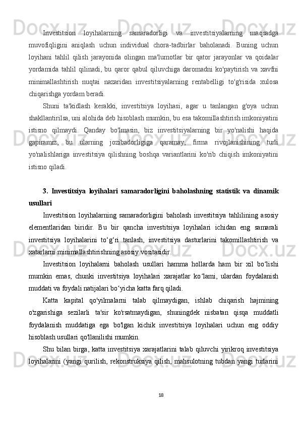 Investitsion   loyihalarning   samaradorligi   va   investitsiyalarning   maqsadga
muvofiqligini   aniqlash   uchun   individual   chora-tadbirlar   baholanadi.   Buning   uchun
loyihani   tahlil   qilish   jarayonida   olingan   ma'lumotlar   bir   qator   jarayonlar   va   qoidalar
yordamida   tahlil   qilinadi,   bu   qaror   qabul   qiluvchiga   daromadni   ko'paytirish   va   xavfni
minimallashtirish   nuqtai   nazaridan   investitsiyalarning   rentabelligi   to'g'risida   xulosa
chiqarishga yordam beradi.
Shuni   ta'kidlash   kerakki,   investitsiya   loyihasi,   agar   u   tanlangan   g'oya   uchun
shakllantirilsa, uni alohida deb hisoblash mumkin, bu esa takomillashtirish imkoniyatini
istisno   qilmaydi.   Qanday   bo'lmasin,   biz   investitsiyalarning   bir   yo'nalishi   haqida
gapiramiz,   bu   ularning   jozibadorligiga   qaramay,   firma   rivojlanishining   turli
yo'nalishlariga   investitsiya   qilishning   boshqa   variantlarini   ko'rib   chiqish   imkoniyatini
istisno qiladi.
3.   Investitsiya   loyihalari   samaradorligini   baholashning   statistik   va   dinamik
usullari
Investitsion   loyihalarning   samaradorligini   baholash   investitsiya   tahlilining   asosiy
elementlaridan   biridir.   Bu   bir   qancha   investitsiya   loyihalari   ichidan   eng   samarali
investitsiya   loyihalarini   to‘g‘ri   tanlash,   investitsiya   dasturlarini   takomillashtirish   va
xatarlarni minimallashtirishning asosiy vositasidir.
Investitsion   loyihalarni   baholash   usullari   hamma   hollarda   ham   bir   xil   bo lishiʻ
mumkin   emas,   chunki   investitsiya   loyihalari   xarajatlar   ko lami,   ulardan   foydalanish	
ʻ
muddati va foydali natijalari bo yicha katta farq qiladi.	
ʻ
Katta   kapital   qo'yilmalarni   talab   qilmaydigan,   ishlab   chiqarish   hajmining
o'zgarishiga   sezilarli   ta'sir   ko'rsatmaydigan,   shuningdek   nisbatan   qisqa   muddatli
foydalanish   muddatiga   ega   bo'lgan   kichik   investitsiya   loyihalari   uchun   eng   oddiy
hisoblash usullari qo'llanilishi mumkin.
Shu  bilan   birga,  katta  investitsiya  xarajatlarini   talab  qiluvchi   yirikroq  investitsiya
loyihalarini   (yangi   qurilish,   rekonstruksiya   qilish,   mahsulotning   tubdan   yangi   turlarini
18 