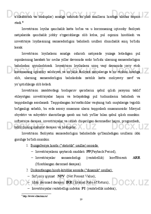 o‘zlashtirish   va   boshqalar)   amalga   oshirish   ko‘plab   omillarni   hisobga   olishni   taqozo
etadi. 8
Investitsion   loyiha   qanchalik   katta   bo'lsa   va   u   korxonaning   iqtisodiy   faoliyati
natijalarida   qanchalik   jiddiy   o'zgarishlarga   olib   kelsa,   pul   oqimini   hisoblash   va
investitsiya   loyihasining   samaradorligini   baholash   usullari   shunchalik   aniq   bo'lishi
kerak.
Investitsion   loyihalarni   amalga   oshirish   natijasida   yuzaga   keladigan   pul
oqimlarining harakati bir necha yillar davomida sodir bo'lishi ularning samaradorligini
baholashni   qiyinlashtiradi.   Investitsion   loyihalarni   uzoq   vaqt   davomida   joriy   etish
korxonaning iqtisodiy salohiyati va xo‘jalik faoliyati natijalariga ta’sir etishini hisobga
olib,   ularning   samaradorligini   baholashda   xatolik   katta   moliyaviy   xavf   va
yo‘qotishlarga olib keladi.
Investitsion   xarakterdagi   boshqaruv   qarorlarini   qabul   qilish   jarayoni   taklif
etilayotgan   investitsiyalar   hajmi   va   kelajakdagi   pul   tushumlarini   baholash   va
taqqoslashga asoslanadi.   Taqqoslangan ko'rsatkichlar vaqtning turli nuqtalariga tegishli
bo'lganligi   sababli,   bu   erda   asosiy   muammo   ularni   taqqoslash   muammosidir.   Mavjud
obyektiv   va   subyektiv   sharoitlarga   qarab   uni   turli   yo'llar   bilan   qabul   qilish   mumkin:
inflyatsiya darajasi, investitsiyalar va ishlab chiqarilgan daromadlar hajmi, prognozlash,
tahlilchining mahorat darajasi va boshqalar.
Investitsion   faoliyatni   samaradorligini   baholashda   qo'llaniladigan   usullarni   ikki
guruhga bo'lish mumkin:
1. Buxgalteriya hisobi ("statistik" usullar) asosida:   
 Investitsiyalarni qaytarish muddati   PP (Payback Period);
 Investitsiyalar   samaradorligi   (rentabellik)   koeffitsienti   ARR
(Hisoblangan daromad darajasi).
2. Diskontlangan hisob-kitoblar asosida ("dinamik" usullar):   
 Sof joriy qiymat    NPV   (Net Present Value);
 Ichki daromad darajasi   IRR  (Internal Rate of Return);
 Investitsiyalar rentabelligi indeksi   PI   (rentabellik indeksi);
8
 http://www.elitarium.ru/
19 