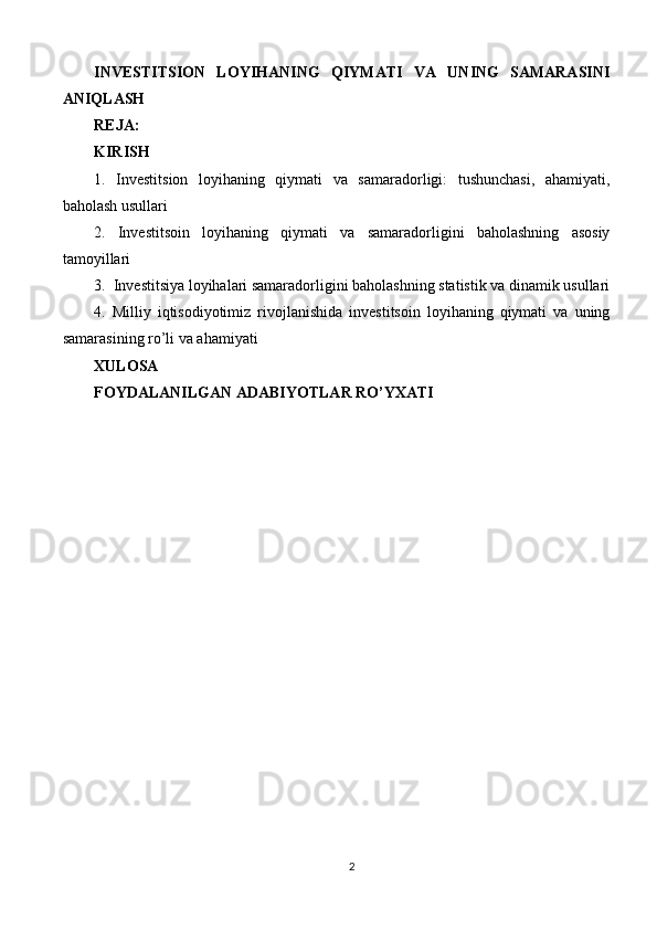 INVESTITSION   LOYIHANING   QIYMATI   VA   UNING   SAMARASINI
ANIQLASH
REJA:
KIRISH
1.   Investitsion   loyihaning   qiymati   va   samaradorligi:   tushunchasi,   ahamiyati,
baholash usullari
2.   Investitsoin   loyihaning   qiymati   va   samaradorligini   baholashning   asosiy
tamoyillari
3.  Investitsiya loyihalari samaradorligini baholashning statistik va dinamik usullari
4.   Milliy   iqtisodiyotimiz   rivojlanishida   investitsoin   loyihaning   qiymati   va   uning
samarasining ro’li va ahamiyati
XULOSA
FOYDALANILGAN ADABIYOTLAR RO’YXATI
2 