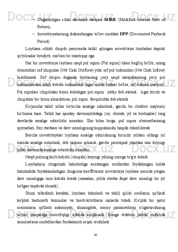  O'zgartirilgan   ichki   daromad   darajasi   MIRR   (Modified   Internal   Rate   of
Return);
 Investitsiyalarning diskontlangan to'lov muddati   DPP  (Discounted Payback
Period).
Loyihani   ishlab   chiqish   jarayonida   tahlil   qilingan   investitsiya   loyihalari   kapital
qo'yilmalar byudjeti, ma'lum bir mantiqqa ega.
Har bir investitsiya loyihasi naqd pul oqimi (Pul oqimi) bilan bog'liq bo'lib, uning
elementlari sof chiqimlar (Net Cash Outflow) yoki sof pul tushumlari (Net Cash Inflow)
hisoblanadi.   Sof   chiqim   deganda   loyihaning   joriy   naqd   xarajatlarining   joriy   pul
tushumlaridan oshib ketishi tushuniladi (agar nisbat teskari bo'lsa, sof tushum mavjud).
Pul oqimlari chiqishdan keyin keladigan pul oqimi   oddiy deb ataladi  . Agar kirish va
chiqishlar bir-birini almashtirsa, pul oqimi  favqulodda deb ataladi .
Ko'pincha   tahlil   yillar   bo'yicha   amalga   oshiriladi,   garchi   bu   cheklov   majburiy
bo’lmasa   ham.   Tahlil   har   qanday   davomiylikdagi   (oy,   chorak,   yil   va   boshqalar)   teng
davrlarda   amalga   oshirilishi   mumkin.   Shu   bilan   birga,   pul   oqimi   elementlarining
qiymatlari, foiz stavkasi va davr uzunligining taqqoslanishi haqida eslash kerak.
Barcha   investitsiyalar   loyihani   amalga   oshirishning   birinchi   yilidan   oldingi   yil
oxirida   amalga   oshiriladi,   deb   taxmin   qilinadi,   garchi   printsipial   jihatdan   ular   keyingi
yillar davomida amalga oshirilishi mumkin.
Naqd pulning kirib kelishi (chiqishi) keyingi yilning oxiriga to'g'ri keladi.
Loyihalarni   chegirmali   baholashga   asoslangan   usullardan   foydalangan   holda
baholashda foydalaniladigan chegirma koeffitsienti investitsiya loyihasi asosida yotgan
davr   uzunligiga   mos   kelishi   kerak   (masalan,   yillik   stavka   faqat   davr   uzunligi   bir   yil
bo'lgan taqdirda olinadi).
Shuni   ta'kidlash   kerakki,   loyihani   baholash   va   tahlil   qilish   usullarini   qo'llash
ko'plab   bashoratli   taxminlar   va   hisob-kitoblarni   nazarda   tutadi.   Ko'plik   bir   qator
mezonlarni   qo'llash   imkoniyati,   shuningdek,   asosiy   parametrlarni   o'zgartirishning
so'zsiz   maqsadga   muvofiqligi   sifatida   aniqlanadi.   Bunga   elektron   jadval   muhitida
simulyatsiya modellaridan foydalanish orqali erishiladi.
20 