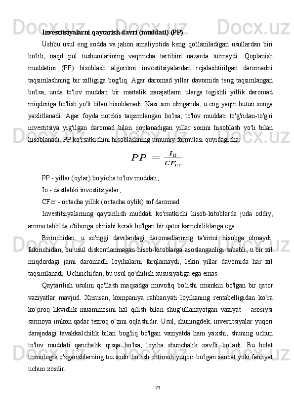 Investitsiyalarni qaytarish davri (muddati) (PP)
Ushbu   usul   eng   sodda   va   jahon   amaliyotida   keng   qo'llaniladigan   usullardan   biri
bo'lib,   naqd   pul   tushumlarining   vaqtincha   tartibini   nazarda   tutmaydi.   Qoplanish
muddatini   (PP)   hisoblash   algoritmi   investitsiyalardan   rejalashtirilgan   daromadni
taqsimlashning   bir   xilligiga   bog'liq.   Agar   daromad   yillar   davomida   teng   taqsimlangan
bo'lsa,   unda   to'lov   muddati   bir   martalik   xarajatlarni   ularga   tegishli   yillik   daromad
miqdoriga bo'lish yo'li bilan hisoblanadi. Kasr son olinganda, u eng yaqin butun songa
yaxlitlanadi.   Agar   foyda   notekis   taqsimlangan   bo'lsa,   to'lov   muddati   to'g'ridan-to'g'ri
investitsiya   yig'ilgan   daromad   bilan   qoplanadigan   yillar   sonini   hisoblash   yo'li   bilan
hisoblanadi. PP ko'rsatkichini hisoblashning umumiy formulasi quyidagicha:
PP - yillar (oylar) bo'yicha to'lov muddati;
Io - dastlabki investitsiyalar;
CFcr - o'rtacha yillik (o'rtacha oylik) sof daromad.
Investitsiyalarning   qaytarilish   muddati   ko'rsatkichi   hisob-kitoblarda   juda   oddiy,
ammo tahlilda e'tiborga olinishi kerak bo'lgan bir qator kamchiliklarga ega.
Birinchidan,   u   so'nggi   davrlardagi   daromadlarning   ta'sirini   hisobga   olmaydi.
Ikkinchidan, bu usul diskontlanmagan hisob-kitoblarga asoslanganligi sababli, u bir xil
miqdordagi   jami   daromadli   loyihalarni   farqlamaydi,   lekin   yillar   davomida   har   xil
taqsimlanadi. Uchinchidan, bu usul qo'shilish xususiyatiga ega emas.
Qaytarilish   usulini   qo'llash   maqsadga   muvofiq   bo'lishi   mumkin   bo'lgan   bir   qator
vaziyatlar   mavjud.   Xususan,   kompaniya   rahbariyati   loyihaning   rentabelligidan   ko‘ra
ko‘proq   likvidlik   muammosini   hal   qilish   bilan   shug‘ullanayotgan   vaziyat   –   asosiysi
sarmoya imkon qadar tezroq o‘zini oqlashidir. Usul, shuningdek, investitsiyalar yuqori
darajadagi   tavakkalchilik   bilan   bog'liq   bo'lgan   vaziyatda   ham   yaxshi,   shuning   uchun
to'lov   muddati   qanchalik   qisqa   bo'lsa,   loyiha   shunchalik   xavfli   bo'ladi.   Bu   holat
texnologik o'zgarishlarning tez sodir bo'lish ehtimoli yuqori bo'lgan sanoat yoki faoliyat
uchun xosdir.
21 